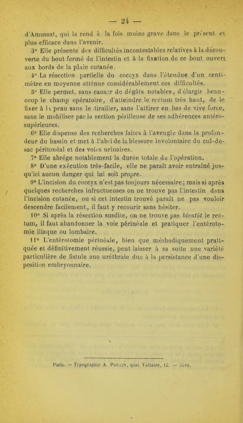 d’Amussat, qui la rend à la fois moins grave dans le présent, et plus efficace dans l’avenir. 3° Elle présente des difficultés incontestables relatives à la décou- verte du bout fermé de l’intestin et à la fixation de ce bout ouvert aux bords de la plaie cutanée. 4° La résection partielle du coccyx dans l’étendue d’un centi- mètre en moyenne atténue considérablement ces difficultés. 5° Elle permet, sans causer de dégâts notables, d'élargir beau- coup le champ opératoire, d'atteindre le rectum très haut, de le fixer à 11 peau sans le tirailler, sans l'attirer en bas de vive force, sans le mobiliser parla section péiilleuse de ses adhérences antéro- supérieures. G0 Elle dispense des rtcherches faites à l'aveugle dans la profon- deur du bassin et met à l’abii de la blessure involontaire du cul-de- sac péritonéal et des voies urinaires. 7° Elle abrège notablement la durée totale de l’opération. 8° D’une exécution très-facile, elle ne parait avoir entraîné jus- qu’ici aucun danger qui lui soit propre. 9° L’incision du coccyx n’est pas toujours nécessaire; mais si après quelques recherches infructueuses on ne trouve pas l'intestin dans l’incision cutanée, ou si cet intestin trouvé paraît ne pas vouloir descendre facilement, il faut y recourir sans hésiter. 10° Si après la résection susdite, on ne trouve pas bientôt le rec- tum, il faut abandonner la voie périnéale et pratiquer l’entéroto- mie iliaque ou lombaire. 11° L'entérotomie périnéale, bien que méthodiquement prati- quée et définitivement réussie, peut laisser à sa suite une variété particulière de fistule ano uréthrale due à la persistance d’une dis- position embryonnaire.