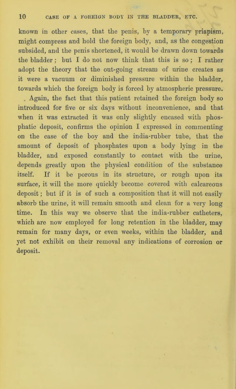 known in other cases, that the penis, by a temporary priapism, might compress ancl hold the foreign body, and, as the congestion subsided, and the penis shortened, it would he drawn down towards the bladder ; but I do not now think that this is so ; I rather adopt the theory that the out-going stream of urine creates as it were a vacuum or diminished pressure within the bladder, towards which the foreign body is forced by atmospheric pressure. . Again, the fact that this patient retained the foreign body so introduced for five or six days without inconvenience, and that when it was extracted it was only slightly encased with phos- phatic deposit, confirms the opinion I expressed in commenting on the case of the boy and the india-rubber tube, that the amount of deposit of phosphates upon a body lying in the bladder, and exposed constantly to contact with the urine, depends greatly upon the physical condition of the substance itself. If it be porous in its structure, or rough upon its surface, it will the more quickly become covered with calcareous deposit; but if it is of such a composition that it will not easily absorb the urine, it will remain smooth and clean for a very long time. In this way we observe that the india-rubber catheters, which are now employed for long retention in the bladder, may remain for many days, or even weeks, within the bladder, and yet not exhibit on their removal any indications of corrosion or deposit.