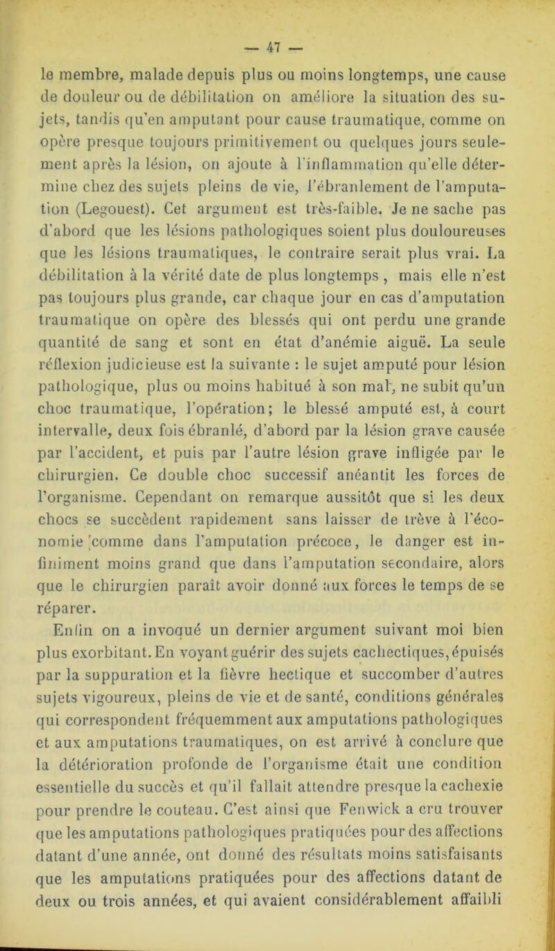 le membre, malade depuis plus ou moins longtemps, une cause de douleur ou de débilitation on améliore la situation des su- jets, tandis qu’en amputant pour cause traumatique, comme on opère presque toujours primitivement ou quelques jours seule- ment après la lésion, on ajoute à l'inflammation qu’elle déter- mine chez des sujets pleins de vie, l’ébranlement de l’amputa- tion (Legouest). Cet argument est très-faible. Je ne sache pas d’abord que les lésions pathologiques soient plus douloureuses que les lésions traumatiques, le contraire serait plus vrai. La débilitation à la vérité date de plus longtemps , mais elle n’est pas toujours plus grande, car chaque jour en cas d’amputation traumatique on opère des blessés qui ont perdu une grande quantité de sang et sont en état d’anémie aiguë. La seule réflexion judicieuse est la suivante : le sujet amputé pour lésion pathologique, plus ou moins habitué à son mal', ne subit qu’un choc traumatique, l’opération; le blessé amputé est, à court intervalle, deux fois ébranlé, d’abord par la lésion grave causée par l’accident, et puis par l’autre lésion grave infligée par le chirurgien. Ce double choc successif anéantit les forces de l’organisme. Cependant on remarque aussitôt que si les deux chocs se succèdent rapidement sans laisser de trêve à l’éco- nomie'comme dans l’amputation précoce, le danger est in- finiment moins grand que dans l’amputation secondaire, alors que le chirurgien paraît avoir donné aux forces le temps de se réparer. Enlin on a invoqué un dernier argument suivant moi bien plus exorbitant. En voyant guérir des sujets cachectiques, épuisés par la suppuration et la lièvre hectique et succomber d’autres sujets vigoureux, pleins de vie et de santé, conditions générales qui correspondent fréquemment aux amputations pathologiques et aux amputations traumatiques, on est arrivé à conclure que la détérioration profonde de l’organisme était une condition essentielle du.succès et qu’il fallait attendre presque la cachexie pour prendre le couteau. C’est ainsi que Fenwick a cru trouver que les amputations pathologiques pratiquées pour des affections datant d’une année, ont donné des résultats moins satisfaisants que les amputations pratiquées pour des affections datant de deux ou trois années, et qui avaient considérablement affaibli