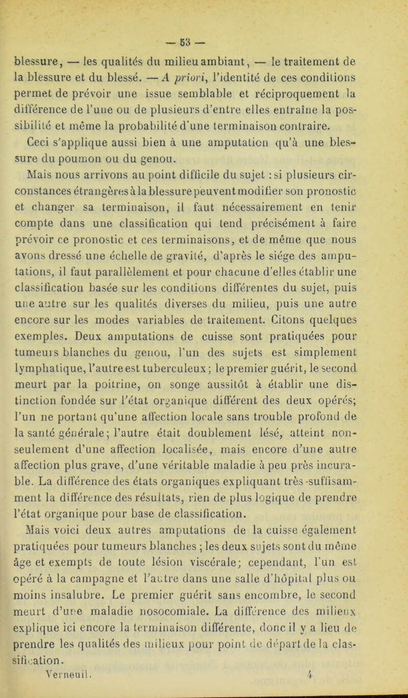 blessure, — les qualités du milieu ambiant, — le traitement de la blessure et du blessé. —A priori, l’identité de ces conditions permet de prévoir une issue semblable et réciproquement la différence de l’une ou de plusieurs d’entre elles entraîne la pos- sibilité et même la probabilité d’une terminaison contraire. Ceci s'applique aussi bien à une amputation qu’à une bles- sure du poumon ou du genou. Mais nous arrivons au point diflicile du sujet :si plusieurs cir- constances étrangères à la blessure peuvent modifier son pronostic et changer sa terminaison, il faut nécessairement en tenir compte dans une classification qui tend précisément à faire prévoir ce pronostic et ces terminaisons, et de même que nous avons dressé une échelle de gravité, d’après le siège des ampu- tations, il faut parallèlement et pour chacune d’elles établir une classification basée sur les conditions différentes du sujet, puis une antre sur les qualités diverses du milieu, puis une autre encore sur les modes variables de traitement. Citons quelques exemples. Deux amputations de cuisse sont pratiquées pour tumeurs blanches du genou, l'un des sujets est simplement lymphatique, l’autre est tuberculeux; le premier guérit, le second meurt par la poitrine, on songe aussitôt à établir une dis- tinction fondée sur l’état organique différent des deux opérés; l’un ne portant qu’une affection locale sans trouble profond de la santé générale ; l’autre était doublement lésé, atteint non- seulement d’une affection localisée, mais encore d’une autre affection plus grave, d’une véritable maladie à peu près incura- ble. La différence des états organiques expliquant très-suffisam- ment la différence des résultats, rien de plus logique de prendre l’état organique pour base de classification. Mais voici deux autres amputations de la cuisse également pratiquées pour tumeurs blanches ; les deux sujets sont du même âge et exempts de toute lésion viscérale; cependant, l’un est opéré à la campagne et l’autre dans une salle d’hôpital plus ou moins insalubre. Le premier guérit sans encombre, le second meurt d’une maladie nosocomiale. La différence des milieux explique ici encore la terminaison différente, donc il y a lieu de prendre les qualités des milieux pour point de départ de la clas- sification. Verneuil. 4