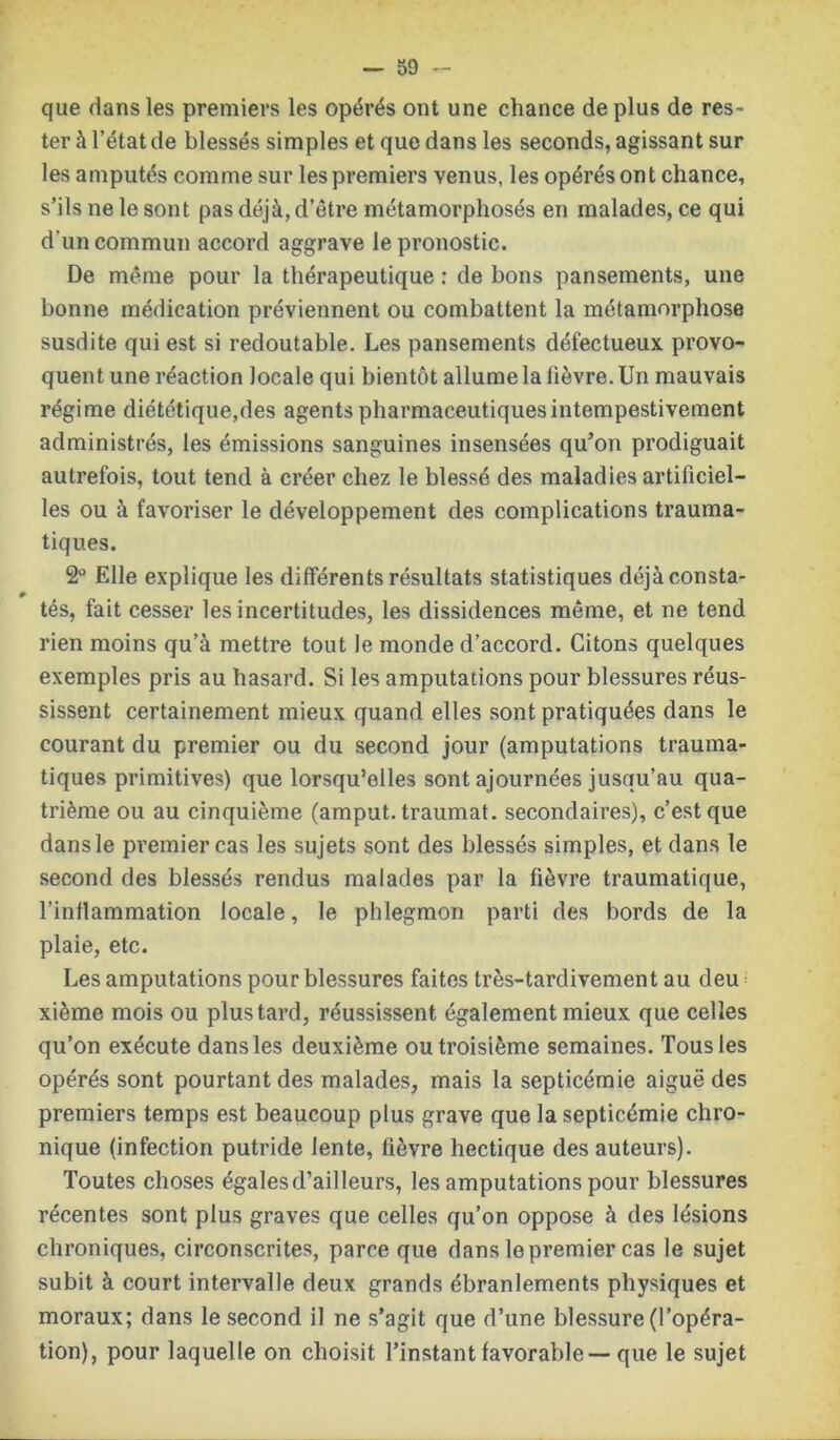 que dans les premiers les opérés ont une chance déplus de res- ter à l’état de blessés simples et que dans les seconds, agissant sur les amputés comme sur les premiers venus, les opérés ont chance, s’ils ne le sont pas déjà, d’être métamorphosés en malades, ce qui d'un commun accord aggrave le pronostic. De même pour la thérapeutique : de bons pansements, une bonne médication préviennent ou combattent la métamorphose susdite qui est si redoutable. Les pansements défectueux provo- quent une réaction locale qui bientôt allume la lièvre. Un mauvais régime diététique,des agents pharmaceutiques intempestivement administrés, les émissions sanguines insensées qu’on prodiguait autrefois, tout tend à créer chez le blessé des maladies artificiel- les ou à favoriser le développement des complications trauma- tiques. 2° Elle explique les différents résultats statistiques déjàconsta- tés, fait cesser les incertitudes, les dissidences même, et ne tend rien moins qu’à mettre tout le monde d’accord. Citons quelques exemples pris au hasard. Si les amputations pour blessures réus- sissent certainement mieux quand elles sont pratiquées dans le courant du premier ou du second jour (amputations trauma- tiques primitives) que lorsqu’elles sont ajournées jusqu’au qua- trième ou au cinquième (amput. traumat. secondaires), c’est que dans le premier cas les sujets sont des blessés simples, et dans le second des blessés rendus malades par la fièvre traumatique, l’inflammation locale, le phlegmon parti des bords de la plaie, etc. Les amputations pour blessures faites très-tardivement au deu xième mois ou plus tard, réussissent également mieux que celles qu’on exécute dans les deuxième ou troisième semaines. Tous les opérés sont pourtant des malades, mais la septicémie aiguë des premiers temps est beaucoup plus grave que la septicémie chro- nique (infection putride lente, fièvre hectique des auteurs). Toutes choses égales d’ailleurs, les amputations pour blessures récentes sont plus graves que celles qu’on oppose à des lésions chroniques, circonscrites, parce que dans le premier cas le sujet subit à court intervalle deux grands ébranlements physiques et moraux; dans le second il ne s’agit que d’une blessure (l’opéra- tion), pour laquelle on choisit l’instant favorable—que le sujet