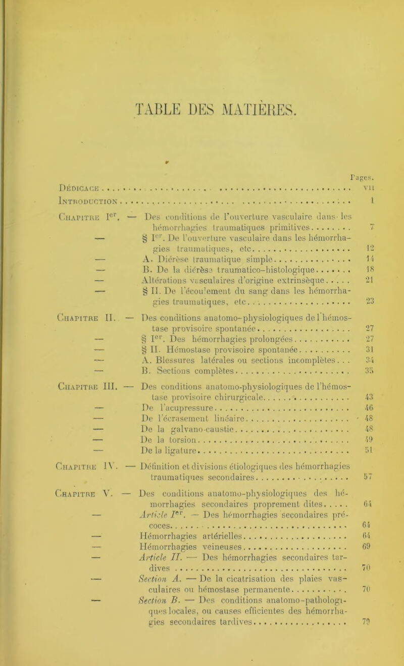 TABLE DES MATIERES. I'apes. Dédicace vu Introduction •. • 1 Chapitre 1er. — Des conditions de l'ouverture vasculaire dans- les hémorrhagies traumatiques primitives — § Ier. De l’ouverture vasculaire dans les hémorrha- gies traumatiques, etc — A. Diérèse traumatique simple — B. De la diérèse traumatico-histologique — Altérations vasculaires d’origine extrinsèque — §11. De l'écou'oment du sang dans les hémorrha- gies traumatiques, etc.. Chapitre II. — Des conditions anatomo-physiologiques de 1 hémos- tase provisoire spontanée — § Ier. Des hémorrhagies prolongées — § II. Hémostase provisoire spontanée — A. Blessures latérales ou sections incomplètes... — B. Sections complètes Chapitre III. — Des conditions anatomo-physiologiques de l’hémos- tase provisoire chirurgicale — De l'acupressure — De l'écrasement linéaire — De la galvano-caustie — De la torsion — De la ligature 14 18 21 23 27 27 31 34 3i> 43 46 48 48 49 Chapitre IV. — Définition et divisions étiologiques des hémorrhagies traumatiques secondaires 57 Chapitre V. — Des conditions anatomo-physiologiques des hé- morrhagies secondaires proprement dites 64 — Article Jer. — Des hémorrhagies secondaires pré- coces 64 — Hémorrhagies artérielles 64 — Hémorrhagies veineuses 69 — Article IL ■— Des hémorrhagies secondaires tar- dives 70 — Section A. — De la cicatrisation des plaies vas- culaires ou hémostase permanente 70 — Section B- — Des conditions anatomo-pathologi- ques locales, ou causes efficientes des hémorrha- gies secondaires tardives 79