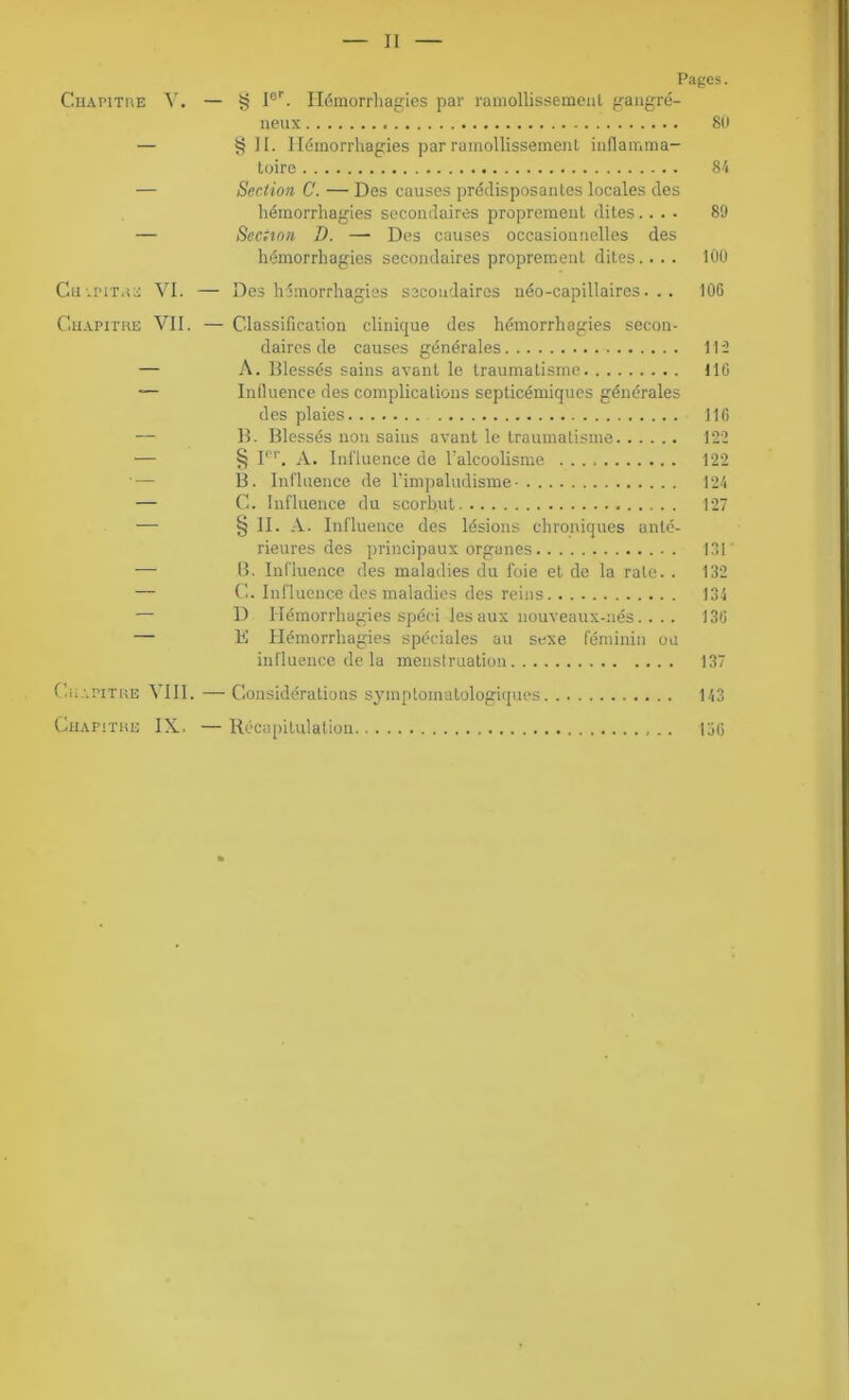 Pages. Chapitre Y. — g Ier. Hémorrhagies par ramollissement gangré- neux 80 — § H. Hémorrhagies par ramollissement inflamma- toire 84 — Section C. — Des causes prédisposantes locales des hémorrhagies secondaires proprement dites.... 89 — Section D. —• Des causes occasionnelles des hémorrhagies secondaires proprement dites.... 100 Ch-pitre VI. — Des hémorrhagies secondaires néo-capillaires... 10G Chapitre VII. — Classification clinique des hémorrhagies secon- daires de causes générales 115 — A. Blessés sains avant le traumatisme 11G — Influence des complications septicémiques générales des plaies 116 — B. Blessés non sains avant le traumatisme 122 — § Ier. A. Influence de l’alcoolisme 122 B. Influence de l'impaludisme- 124 — C. Influence du scorbut 127 — § IC A- Influence des lésions chroniques anté- rieures des principaux organes . 131 — 8. Influence des maladies du foie et de la rate. . 132 — C. Influence des maladies des reins 134 — D Hémorrhagies spéci les aux nouveaux-nés.... 136 — K Hémorrhagies spéciales au sexe féminin ou influence de la menstruation 137 Chapitre VIII. —Considérations symptomatologiques 143 Chapitre IX. —Récapitulation 156