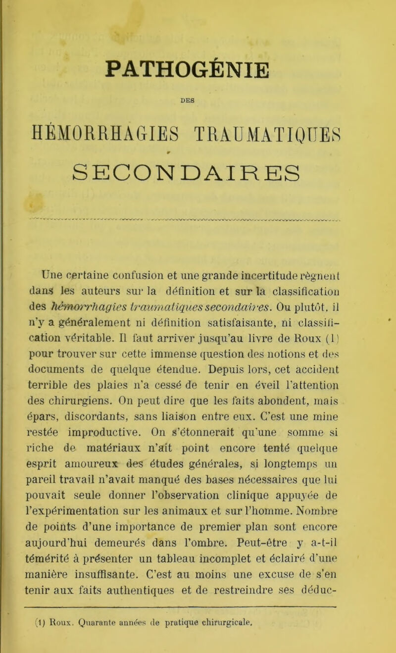 PATHOGÉNIE DES HÉMORRHAGIES TRAUMATIQUES r SECONDAIRES Une certaine confusion et une grande incertitude régnent dans les auteurs sur la définition et sur la classification des hémorrhagies traumatiques secondaires. Ou plutôt, il n’y a généralement ni définition satisfaisante, ni classifi- cation véritable. Il faut arriver jusqu’au livre de Roux (1) pour trouver sur cette immense question des notions et des documents de quelque étendue. Depuis lors, cet accident terrible des plaies n'a cessé de tenir en éveil l'attention des chirurgiens. On peut dire que les faits abondent, mais épars, discordants, sans liaison entre eux. C'est une mine restée improductive. On s’étonnerait qu'une somme si riche de matériaux n’ait point encore tenté quelque esprit amoureux des études générales, si longtemps un pareil travail n’avait manqué des bases nécessaires que lui pouvait seule donner l’observation clinique appuyée de l’expérimentation sur les animaux et sur l’homme. Nombre de points d’une importance de premier plan sont encore aujourd'hui demeurés dans l’ombre. Peut-être y a-t-il témérité à présenter un tableau incomplet et éclairé d’une manière insuffisante. C’est au moins une excuse de s’en tenir aux faits authentiques et de restreindre ses déduc- (l) Roux. Quarante années de pratique chirurgicale.