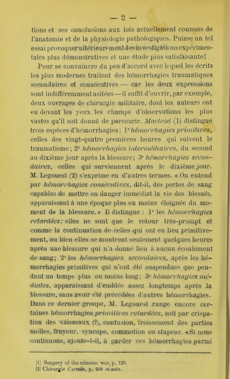 — 2 — tions et ses conclusions aux lois actuellement connues de l’anatomie et de la physiologie pathologiques. Puisse un tel essai provoquer ultérieurement desinvestigal ions expérimen- tales plus démonstratives et une étude plus satisfaisante! Pour se convaincre du peu d’accord avec lequel les écrits les plus modernes traitent des hémorrhagies traumatiques secondaires et consécutives — car les deux expressions sont indifféremment usitées—il suffit d’ouvrir, par exemple, deux ouvrages de chirurgie militaire, dont les auteurs ont eu devant les yeux les champs d’observations les plus vastes qu’il soit donné de parcourir. Macleod (1) distingue trois espèces d’hémorrhagies: 1° hémorrhagies primitives, celles des vingt-quatre premières heures qui suivent le traumatisme ; 2° hémorrhagies intermédiaires, du second au dixième jour après la blessure; 3° hémorrhagies secon- daires, celles qui surviennent après le dixième jour. M. Legouest (2) s’exprime en d’autres termes. « On entend par hémorrhagies consécutives, dit-il, des pertes de sang capables de mettre en danger immédiat la vie des blessés, apparaissant à une époque plus ou moins éloignée du mo- ment de la blessure. » Il distingue : 1° les hémorrhagies retardées; elles ne sont que le retour très-prompt et comme la continuation de celles qui ont eu lieu primitive- ment, ou bien elles se montrent seulement quelques heures après une blessure qui n'a donné lieu à aucun écoulement de sang; 2° les hémorrhagies secondaires, après les hé- morrhagies primitives qui n’ont été suspendues que pen- dant un temps plus ou moins long; 3° hémorrhagies mé- diates, apparaissant d’emblée assez longtemps après la blessure, sans avoir été précédées d’autres hémorrhagies. Dans ce dernier groupe, M. Legouest range encore cer- taines hémorrhagies primitives retardées, soit par crispa- tion des vaisseaux (?), contusion, froissement des parties molles, frayeur, syncope, commotion ou stupeur. «Si nous continuons, ajoute-t-il, à garder ces hémorrhagies parmi (1) Surgery of thecriroean war, p. 130.