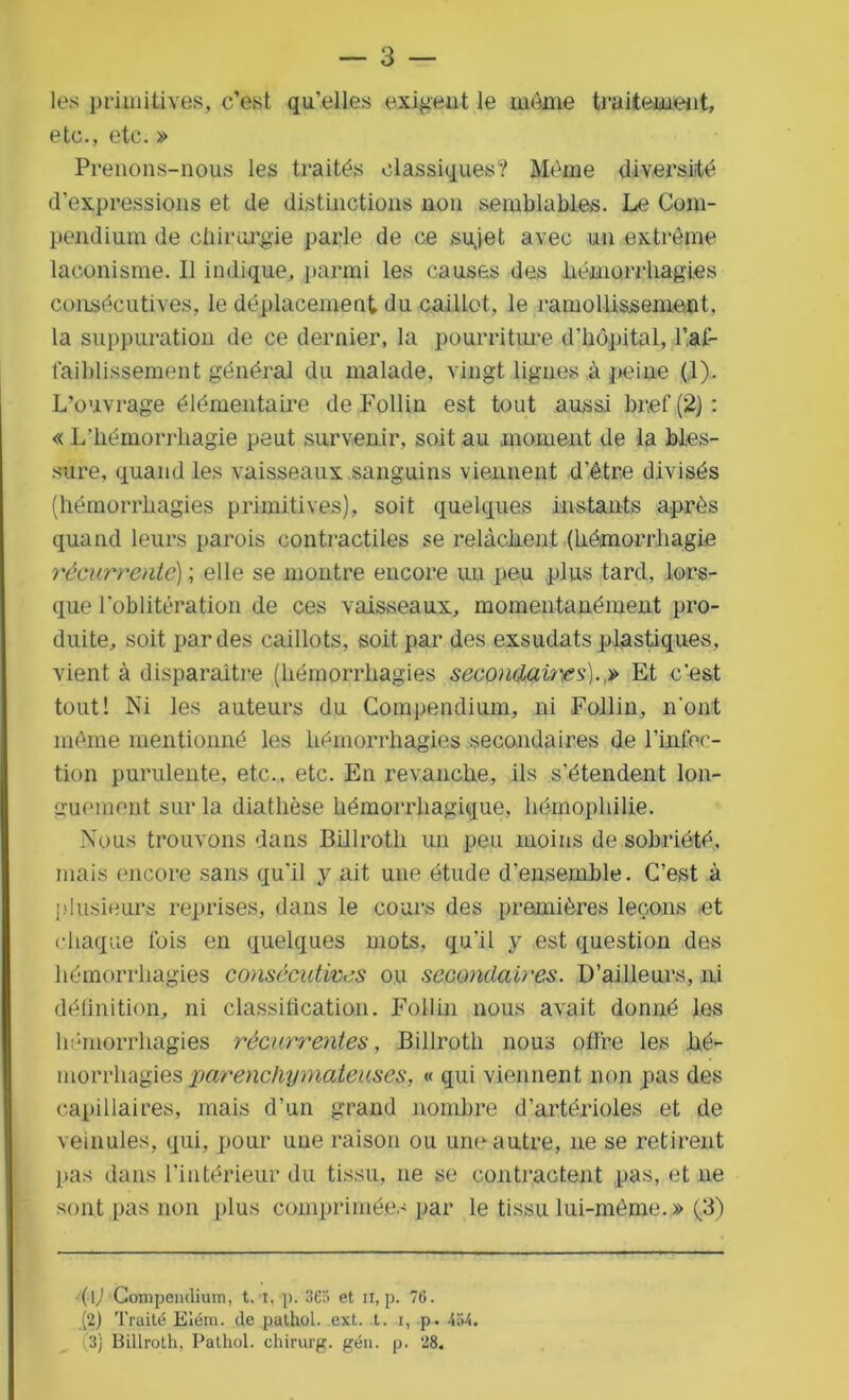 — 3 — les primitives, c’est qu’elles exigent le même traitement, etc., etc. » Prenons-nous les traités classiques? Même diversité d’expressions et de distinctions non semblables. Le Com- pendium de chirurgie parle de ce sujet avec un extrême laconisme. Il indique, parmi les causes des hémorrhagies consécutives, le déplacement du caillot, le ramollissement, la suppuration de ce dernier, la pourriture d'hôpital, l’ai- faiblissement général du malade, vingt lignes à peine (1). L’ouvrage élémentaire de Follin est tout aussi bref (2) : « L’hémorrhagie peut survenir, soit au moment de la bles- sure, quand les vaisseaux sanguins viennent d’être divisés (hémorrhagies primitives), soit quelques instants après quand leurs parois contractiles se relâchent (hémorrhagie récurrente) ; elle se montre encore un peu plus tard, lors- que l’oblitération de ces vaisseaux, momentanément pro- duite, soit par des caillots, soit par des exsudats plastiques, vient à disparaître (hémorrhagies secondaires).,» Et c’est tout! Ni les auteurs du Compendium, ni Follin, n'ont même mentionné les hémorrhagies secondaires de l'infec- tion purulente, etc., etc. En revanche, ils s’étendent lon- guement sur la diathèse hémorrhagique, hémophilie. Nous trouvons dans Billroth un peu moins de sobriété, mais encore sans qu’il y ait une étude d'ensemble. C’est à plusieurs reprises, dans le cours des premières leçons et chaque fois en quelques mots, qu’il y est question des hémorrhagies consécutives ou secondaires. D’ailleurs, ni définition, ni classification. Follin nous avait donné les hémorrhagies récurrentes, Billroth nous offre les hé- morrhagies parenchymateuses, « qui viennent non pas des capillaires, mais d’un grand nombre d’artérioles et de veinules, qui, pour une raison ou une autre, ne se retirent pas dans l’intérieur du tissu, ne se contractent pas, et ne sont pas non plus comprimées par le tissu lui-mème.» (.3) (1) Compendium, t. i, p. 363 et n, p. 76. (2) Traité Eiém. de pathol. ext. t. i, p. 464.