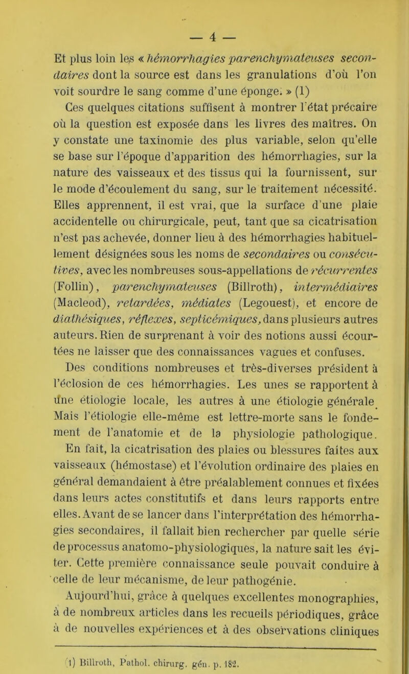 Et plus loin le,s « hémorrhagies parenchymateuses secon- daires dont la source est dans les granulations d’où l’on voit sourdre le sang comme d’une éponge. » (1) Ces quelques citations suffisent à montrer l'état précaire où la question est exposée dans les livres des maîtres. On y constate une taxinomie des plus variable, selon qu’elle se base sur l’époque d’apparition des hémorrhagies, sur la nature des vaisseaux et des tissus qui la fournissent, sur le mode d’écoulement du sang, sur le traitement nécessité. Elles apprennent, il est vrai, que la surface d une plaie accidentelle ou chirurgicale, peut, tant que sa cicatrisation n’est pas achevée, donner lieu à des hémorrhagies habituel- lement désignées sous les noms de secondaires ou consécu- tives\ avec les nombreuses sous-appellations de récurrentes (Follin), parenchymateuses (Billroth), intermédiaires (Macleod), retardées, médiates (Legouest), et encore de diathésiques, réflexes, septicémiques, dans plusieurs autres auteurs. Rien de surprenant à voir des notions aussi écour- tées ne laisser que des connaissances vagues et confuses. Des conditions nombreuses et très-diverses président à l’éclosion de ces hémorrhagies. Les unes se rapportent à fine étiologie locale, les autres à une étiologie générale Mais l’étiologie elle-même est lettre-morte sans le fonde- ment de l’anatomie et de la physiologie pathologique. En fait, la cicatrisation des plaies ou blessures faites aux vaisseaux (hémostase) et l’évolution ordinaire des plaies en général demandaient à être préalablement connues et fixées dans leurs actes constitutifs et dans leurs rapports entre elles. Avant de se lancer dans l’interprétation des hémorrha- gies secondaires, il fallait bien rechercher par quelle série de processus anatomo-physiologiques, la nature sait les évi- ter. Cette première connaissance seule pouvait conduire à celle de leur mécanisme, de leur pathogénie. Aujourd’hui, grâce à quelques excellentes monographies, à de nombreux articles dans les recueils périodiques, grâce a de nouvelles expériences et à des observations cliniques