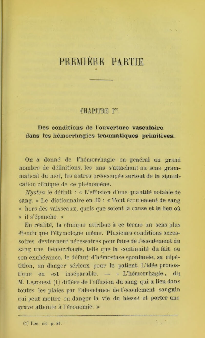 PREMIERE PARTIE CHAPITRE I*. Des conditions de 1 ouverture vasculaire dans les hémorrhagies traumatiques primitives. On a donné de l’hémorrhagie en général un grand nombre de définitions, les uns s’attachant au sens gram- matical du mot, les autres préoccupés surtout de la signifi- cation clinique de ce phénomène. Nysten le définit : « L’effusion d’une quantité notable de sang. » Le dictionnaire en 30 : « Tout écoulement de sang » hors des vaisseaux, quels que soient la cause et le lieu où » il s’épanche. » En réalité, la clinique attribue à ce terme un sens plus étendu que l’étymologie même. Plusieurs conditions acces- soires deviennent nécessaires pour faire de l’écoulement du sang une hémorrhagie, telle que la continuité du fait ou son exubérance, le défaut d’hémostase spontanée, sa répé- tition, un danger sérieux pour le patient. L’idée pronos- tique en est inséparable. — « L'hémorrhagie, dit M. Legouest (1) diffère de l’effusion du sang qui a lieu dans toutes les plaies par l'abondance de l’écoulement sanguin qui peut mettre en danger la vie du blessé et porter une grave atteinte à l'économie. » (l) Loc. cit. p. 81.