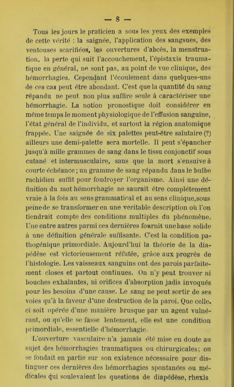 Tous les jours le praticien a sous les yeux des exemples de cette vérité : la saignée, l’application des sangsues, des ventouses scarifiées, les ouvertures d’abcès, la menstrua- tion, la perte qui suit l'accouchement, l’épistaxis trauma- tique en général, ne sont pas, au point de vue clinique, des hémorrhagies. Cependant l’écoulement dans quelques-uns de ces cas peut être abondant. C’est que la quantité du sang répandu ne peut, non plus suffire seule à caractériser une hémorrhagie. La notion pronostique doit considérer en même temps le moment physiologique de l’effusion sanguine, l’état général de l’individu, et surtout la région anatomique frappée. Une saignée de six palettes peut-être salutaire (?) ailleurs une demi-palette sera mortelle. Il peut s’épancher jusqu’à mille grammes de sang dans le tissu conjonctif sous cutané et intermusculaire, sans que la mort s’ensuive à courte échéance ; un gramme de sang répandu dans le bulbe rachidien suffit pour foudroyer l’organisme. Ainsi une dé- finition du mot hémorrhagie ne saurait être complètement vraie à la fois au sens grammatical et au sens clinique,sous peine de se transformer en une véritable description où l’on tiendrait compte des conditions multiples du phénomène. Une entre autres parmi ces dernières fournit une base solide à une définition générale suffisante. C’est la condition pa- thogénique primordiale. Aujourd'hui la théorie de la dia- pédèse est victorieusement réfutée, grâce aux progrès de l'histologie. Les vaisseaux sanguins ont des parois parfaite- ment closes et partout continues. On n'y peut trouver ni bouches exhalantes, ni orifices d’absorption jadis invoqués pour les besoins d’une cause. Le sang ne peut sortir de ses voies qu’à la faveur d’une destruction de la paroi. Que celle, ci soit opérée d’une manière brusque par un agent vulné- rant, ou qu’elle se fasse lentement, elle est une condition primordiale, essentielle d’hémorrhagie. L’ouverture vasculaire n’a jamais été mise en doute au sujet des hémorrhagies traumatiques ou chirurgicales; on se fondait en partie sur son existence nécessaire pour dis- tinguer ces dernières des hémorrhagies spontanées ou mé- dicales qui soulevaient les questions de diapédèse, rhexis