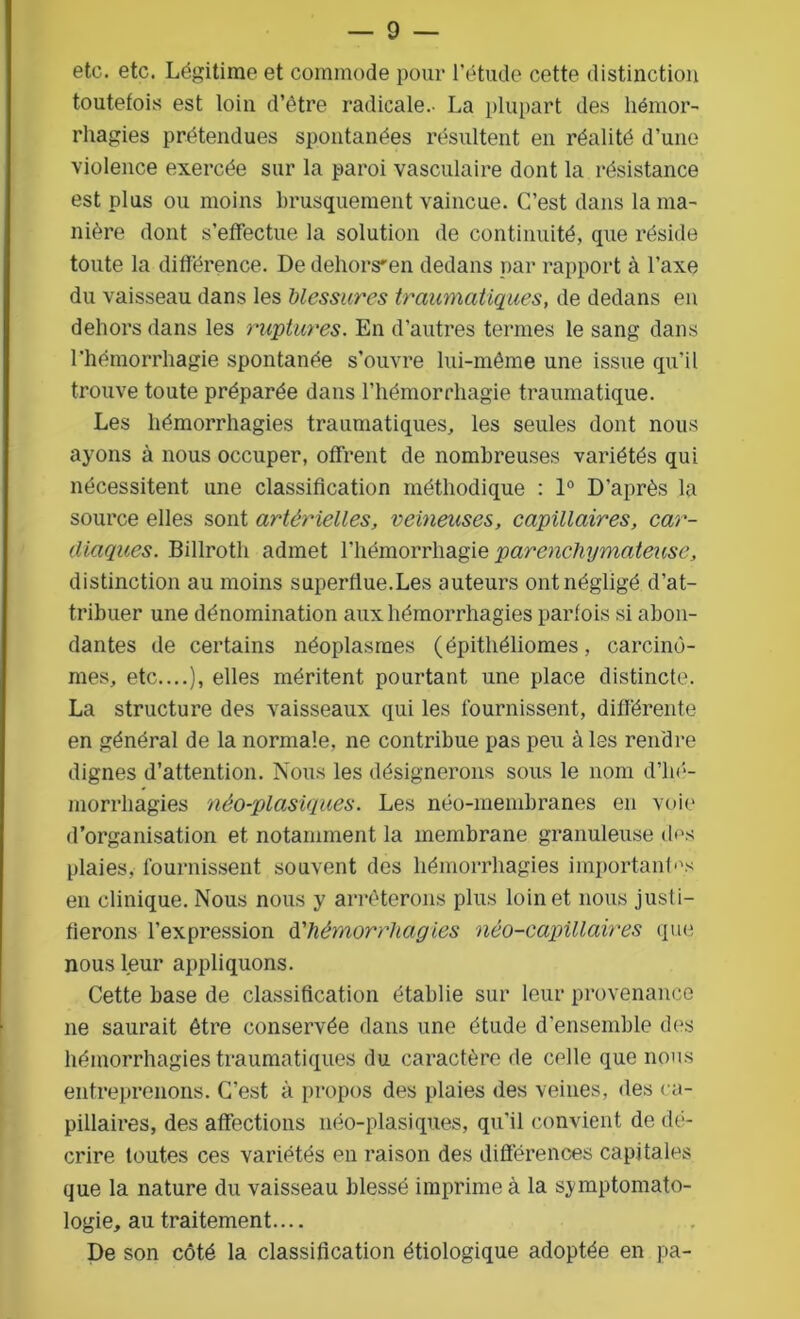 etc. etc. Légitime et commode pour l’étude cette distinction toutefois est loin d’être radicale.- La plupart des hémor- rhagies prétendues spontanées résultent en réalité d’une violence exercée sur la paroi vasculaire dont la résistance est plus ou moins brusquement vaincue. C’est dans la ma- nière dont s’effectue la solution de continuité, que réside toute la différence. De dehors'en dedans par rapport à l’axe du vaisseau dans les blessures traumatiques, de dedans en dehors dans les ruptures. En d’autres termes le sang dans l’hémorrhagie spontanée s’ouvre lui-même une issue qu’il trouve toute préparée dans l’hémorrhagie traumatique. Les hémorrhagies traumatiques, les seules dont nous ayons à nous occuper, offrent de nombreuses variétés qui nécessitent une classification méthodique : 1° D’après la source elles sont artérielles, veineuses, capillaires, car- diaques. Billroth admet l’hémorrhagie parenchymateuse, distinction au moins superflue.Les auteurs ont négligé d’at- tribuer une dénomination aux hémorrhagies parfois si abon- dantes de certains néoplasmes (épithéliomes, carcino- mes, etc....), elles méritent pourtant une place distincte. La structure des vaisseaux qui les fournissent, différente en général de la normale, ne contribue pas peu à les rendre dignes d’attention. Nous les désignerons sous le nom d’hé- morrhagies néo-plasiques. Les néo-membranes en voie d’organisation et notamment la membrane granuleuse des plaies, fournissent souvent des hémorrhagies importantes en clinique. Nous nous y arrêterons plus loin et nous justi- fierons l’expression d'hémorrhagies néo-capillaires que nous leur appliquons. Cette base de classification établie sur leur provenance ne saurait être conservée dans une étude d’ensemble des hémorrhagies traumatiques du caractère de celle que nous entreprenons. C’est à propos des plaies des veines, des ca- pillaires, des affections néo-plasiques, qu’il convient de dé- crire toutes ces variétés en raison des différences capitales que la nature du vaisseau blessé imprime à la symptomato- logie, au traitement.... De son côté la classification étiologique adoptée en pa-