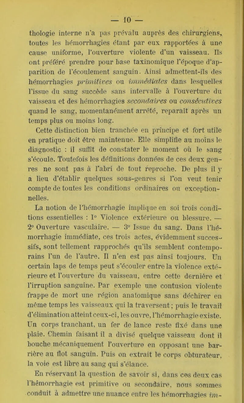 thologie interne n'a pas prévalu auprès des chirurgiens, toutes les hémorrhagies étant par eux rapportées à une cause uniforme, l’ouverture violente d’un vaisseau. Ils ont préféré prendre pour base taxinomique l’époque d’ap- parition de l’écoulement sanguin. Ainsi admettent-ils des hémorrhagies primitives ou immédiates dans lesquelles l'issue du sang succède sans intervalle à l’ouverture du vaisseau et des hémorrhagies secondaires ou consécutives quand le sang, momentanément arrêté, reparaît après un temps plus ou moins long. Cette distinction bien tranchée en principe et fort utile en pratique doit être maintenue. Elle simplifie au moins le diagnostic : il suffit de constater le moment où le sang s’écoule. Toutefois les définitions données de ces deux gen- res ne sont pas à l’abri de tout reproche. De plus il y a lieu d’établir quelques sous-genres si l’on veut tenir compte de toutes les conditions ordinaires ou exception- nelles. La notion de l’hémorrhagie implique en soi trois condi- tions essentielles : 1° Violence extérieure ou blessure. — 2° Ouverture vasculaire. — 3° Issue du sang. Dans l'hé- morrliagie immédiate, ces trois actes, évidemment succes- sifs, sont tellement rapprochés qu’ils semblent contempo- rains l’un de l’autre. Il n’en est pas ainsi toujours. Un certain laps de temps peut s’écouler entre la violence exté- rieure et l’ouverture du vaisseau, entre cette dernière et l’irruption sanguine. Par exemple une contusion violente frappe de mort une région anatomique sans déchirer en même temps les vaisseaux qui la traversent ; puis le travail d’élimination atteint ceux-ci, les ouvre, l'hémorrhagie existe. Un corps tranchant, un fer de lance reste fixé- dans une plaie. Chemin faisant il a divisé quelque vaisseau dont il bouche mécaniquement l’ouverture en opposant une bar- rière au flot sanguin. Puis on extrait le corps obturateur, la voie est libre au sang qui s’élance. En réservant la question de savoir si, dans ces deux cas l’hémorrhagie est primitive ou secondaire, nous sommes conduit à admettre une nuance entre les hémorrhagies im~