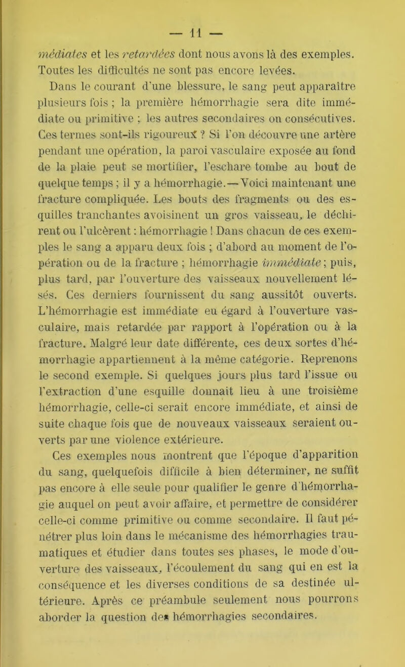 médiates et les retardées dont nous avons là des exemples. Toutes les difficultés ne sont pas encore levées. Dans le courant d'une blessure, le sang peut apparaître plusieurs fois ; la première hémorrhagie sera dite immé- diate ou primitive ; les autres secondaires on consécutives. Ces termes sont-ils rigoureux ? Si l’on découvre une artère pendant une opération, la paroi vasculaire exposée au fond de la plaie peut se mortifier, l’eschare tombe au bout de quelque temps ; il y a hémorrhagie.—Voici maintenant une fracture compliquée. Les bouts des fragments ou des es- quilles tranchantes avoisinent un gros vaisseau, le déchi- rent ou l'ulcèrent : hémorrhagie ! Dans chacun de ces exem- ples le sang a apparu deux fois ; d’abord au moment de l’o- pération ou de la fracture ; hémorrhagie immédiate ; puis, plus tard, par l’ouverture des vaisseaux nouvellement lé- sés. Ces derniers fournissent du sang aussitôt ouverts. L’hémorrhagie est immédiate eu égard à l’ouverture vas- culaire, mais retardée par rapport à l’opération ou à la fracture. Malgré leur date différente, ces deux sortes d’hé- morrhagie appartiennent à la même catégorie. Reprenons le second exemple. Si quelques jours plus tard l’issue ou l’extraction d'une esquille donnait lieu à une troisième hémorrhagie, celle-ci serait encore immédiate, et ainsi de suite chaque fois que de nouveaux vaisseaux seraient ou- verts par une violence extérieure. Ces exemples nous montrent que l’époque d’apparition du sang, quelquefois difficile à bien déterminer, ne suffit pas encore à elle seule pour qualifier le genre d'hémorrha- gie auquel on peut avoir affaire, et permettre de considérer celle-ci comme primitive ou comme secondaire. 11 faut pé- nétrer plus loin dans le mécanisme des hémorrhagies trau- matiques et étudier dans toutes ses phases, le mode d’ou- verture des vaisseaux, l’écoulement du sang qui en est la conséquence et les diverses conditions de sa destinée ul- térieure. Après ce préambule seulement nous pourrons aborder la question de* hémorrhagies secondaires.