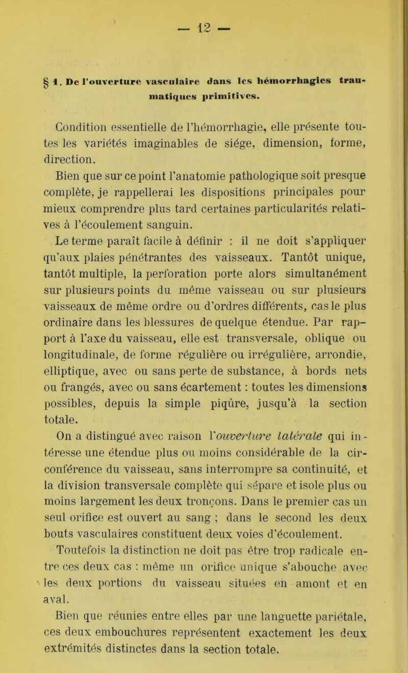 § \. De l’ouverture vasrulaire dans les hémorrhagies trau- matiques primitives. Condition essentielle de l’hémorrhagie, elle présente tou- tes les variétés imaginables de siège, dimension, forme, direction. Bien que sur ce point l’anatomie pathologique soit presque complète, je rappellerai les dispositions principales pour mieux comprendre plus tard certaines particularités relati- ves à l’écoulement sanguin. Le terme paraît facile à définir : il ne doit s’appliquer qu’aux plaies pénétrantes des vaisseaux. Tantôt unique, tantôt multiple, la perforation porte alors simultanément sur plusieurs points du même vaisseau ou sur plusieurs vaisseaux de même ordre ou d’ordres différents, cas le plus ordinaire dans les blessures de quelque étendue. Par rap- port à l’axe du vaisseau, elle est transversale, oblique ou longitudinale, de forme régulière ou irrégulière, arrondie, elliptique, avec ou sans perte de substance, à bords nets ou frangés, avec ou sans écartement : toutes les dimensions possibles, depuis la simple piqûre, jusqu’à la section totale. On a distingué avec raison Y ouverture latérale qui in - téresse une étendue plus ou moins considérable de la cir- conférence du vaisseau, sans interrompre sa continuité, et la division transversale complète qui sépare et isole plus ou moins largement les deux tronçons. Dans le premier cas un seul orifice est ouvert au sang ; dans le second les deux bouts vasculaires constituent deux voies d’écoulement. Toutefois la distinction ne doit pas être trop radicale en- tre ces deux cas : même un orifice unique s’abouche avec les deux portions du vaisseau situées en amont et en aval. Bien que réunies entre elles par une languette pariétale, ces deux embouchures représentent exactement les deux extrémités distinctes dans la section totale.