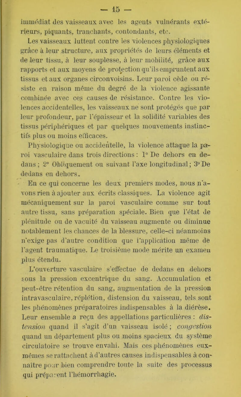 immédiat des vaisseaux avec les agents vulnérants exté- rieurs, piquants, tranchants, contondants, etc. Les vaisseaux luttent contre les violences physiologiques grâce à leur structure, aux propriétés de leurs éléments et de leur tissu, à leur souplesse, à leur mobilité, grâce aux rapports et aux moyens de protection qu’ils empruntent aux tissus et aux organes ciroonvoisins. Leur paroi cède ou ré- siste en raison môme du degré de la violence agissante combinée avec ces causes de résistance. Contre les vio- lences accidentelles, les vaisseaux ne sont protégés que par leur profondeur, par l’épaisseur et la solidité variables des tissus périphériques et par quelques mouvements instinc- tifs plus ou moins efficaces. Physiologique ou accidentelle, la violence attaque la pa- roi vasculaire dans trois directions : 1° De dehors en de- dans ; 2° Obliquement ou suivant l’axe longitudinal; 3°De dedans en dehors. En ce qui concerne les deux premiers modes, nous n’a- vons rien à ajouter aux écrits classiques. La violence agit mécaniquement sur la paroi vasculaire comme sur tout autre tissu, sans préparation spéciale. Bien que l’état de plénitude ou de vacuité du vaisseau augmente ou diminue notablement les chances de la blessure, celle-ci néanmoins n'exige pas d’autre condition que i’application môme de l’agent traumatique. Le troisième mode mérite un examen plus étendu. L’ouverture vasculaire s’effectue de dedans en dehors sous la pression excentrique du sang. Accumulation et peut-être rétention du sang, augmentation de la pression intravasculaire, réplétion, distension du vaisseau, tels sont les phénomènes préparatoires indispensables à la diérèse. Leur ensemble a reçu des appellations particulières : dis- tension quand il s’agit d’un vaisseau isolé ; congestion quand un département plus ou moins spacieux du système circulatoire se trouve envahi. Mais ces phénomènes eux- mêmes se rattachent à d’autres causes indispensables à con- naître pour bien comprendre toute la suite des processus qui préparent l'hémorrhagie.