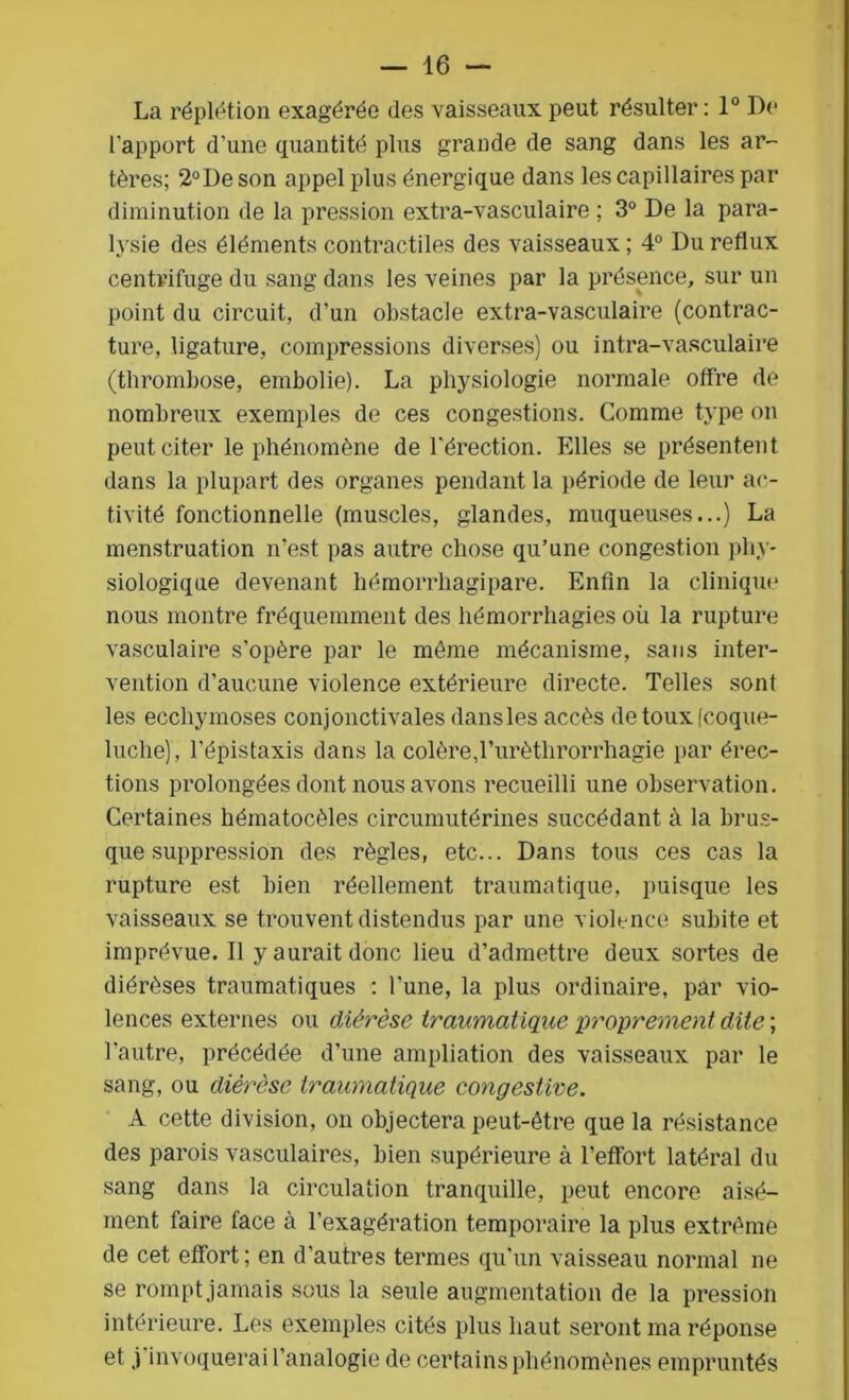 La réplétion exagérée des vaisseaux peut résulter : 1° De l'apport d'une quantité plus grande de sang dans les ar- tères; 2°Deson appel plus énergique dans les capillaires par diminution de la pression extra-vasculaire ; 3° De la para- lysie des éléments contractiles des vaisseaux ; 4° Du reflux centrifuge du sang dans les veines par la présence, sur un point du circuit, d’un obstacle extra-vasculaire (contrac- ture, ligature, compressions diverses) ou intra-vasculaire (thrombose, embolie). La physiologie normale offre de nombreux exemples de ces congestions. Comme type on peut citer le phénomène de l’érection. Elles se présentent dans la plupart des organes pendant la période de leur ac- tivité fonctionnelle (muscles, glandes, muqueuses...) La menstruation n’est pas autre chose qu’une congestion phy- siologique devenant hémorrhagipare. Enfin la clinique nous montre fréquemment des hémorrhagies où la rupture vasculaire s’opère par le môme mécanisme, sans inter- vention d’aucune violence extérieure directe. Telles sont les ecchymoses conjonctivales dansles accès de toux (coque- luche), l’épistaxis dans la colère,l’urètlirorrhagie par érec- tions prolongées dont nous avons recueilli une observation. Certaines hématocèles circumutérines succédant à la brus- que suppression des règles, etc... Dans tous ces cas la rupture est bien réellement traumatique, puisque les vaisseaux se trouvent distendus par une violence subite et imprévue. Il y aurait donc lieu d’admettre deux sortes de diérèses traumatiques ; l’une, la plus ordinaire, par vio- lences externes ou diérèse traumatique proprement dite ; l'autre, précédée d’une ampliation des vaisseaux par le sang, ou diérèse traumatique congestive. A cette division, on objectera peut-être que la résistance des parois vasculaires, bien supérieure à l’effort latéral du sang dans la circulation tranquille, peut encore aisé- ment faire face à l’exagération temporaire la plus extrême de cet effort; en d'autres termes qu'un vaisseau normal ne se rompt jamais sous la seule augmentation de la pression intérieure. Les exemples cités plus haut seront ma réponse et j invoquerai l’analogie de certains phénomènes empruntés