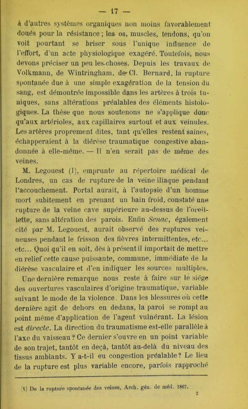 à d’autres systèmes organiques non moins favorablement doués pour la résistance ; les os, muscles, tendons, qu’on voit pourtant se briser sous Tunique influence de l'effort, d’un acte physiologique exagéré. Toutefois, nous devons préciser un peu les-choses. Depuis les travaux de Volkmann, de Wintringham, de-Cl. Bernard, la rupture spontanée due à une simple exagération de la tension du sang, est démontrée impossible dans les artères à trois tu- niques, sans altérations préalables des éléments histolo- giques. La thèse que nous soutenons ne s’applique donc qu’aux artérioles, aux capillaires surtout et aux veinules. Les artères proprement dites, tant qu’elles restent saines, échapperaient à la diérèse traumatique congestive aban- donnée à elle-même. — Il n’en serait pas de même des veines. M. Legouest (1), emprunte au répertoire médical de Londres, un cas de rupture de la veine iliaque pendant l’accouchement. Portai aurait, à l’autopsie d'un homme mort subitement en prenant un bain froid, constaté une rupture de la veine cave supérieure au-dessus de l'oreil- lette, sans altération des parois. Enfin Senac, également cité par M. Legouest. aurait observé des ruptures vei- neuses pendant le frisson des fièvres intermittentes, etc... etc... Quoi qu'il en soit, dès à présent il importait de mettre en relief cette cause puissante, commune, immédiate de la diérèse vasculaire et d’en indiquer les sources multiples. Une dernière remarque nous reste à faire sur le siège des ouvertures vasculaires d’origine traumatique, variable suivant le mode de la violence. Dans les blessures où cette dernière agit de dehors en dedans, la paroi se rompt au point même d’application de l'agent vulnérant. La lésion est directe. La direction du traumatisme est-elle parallèle à Taxe du vaisseau? Ce dernier s’ouvre en un point variable de son trajet, tantôt en deçà, tantôt au-delà du niveau des tissus ambiants. Y a-t-il eu congestion préalable? Le lieu de la rupture est plus variable encore, parfois rapproché l) De la rupture spontanée des veines, Arch. gén. de méd. 18(57.