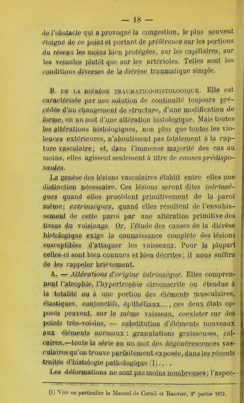 de l’obstacle qui a provoqué la congestion, le plus souvent éloigné de ce point et portant de préférence sur les portions du réseau les moins bien protégées, sur les capillaires, sur les veinules plutôt que sur les artérioles. Telles sont les conditions diverses de la diérèse traumatique simple. B. DE DA DIÉRÈSE TRAUMATICO-II1STOLOGIQUE. Elle est caractérisée par une solution de continuité toujours pré- cédée d’un changement de structure, d’une modification de forme, en un mot d'une altération histologique. Mais toutes les altérations histologiques, non plus que toutes les vio- lences extérieures, n’aboutissent pas fatalement à la rup- ture vasculaire; et, dans l’immense majorité des cas au moins, elles agissent seulement à litre de causes prédispo- santes. La genèse des lésions vasculaires établit entre elles une distinction nécessaire. Ces lésions seront dites intrinsè- ques quand elles procèdent primitivement de la paroi même; extrinsèques, quand elles résultent de l’envahis- sement de cette paroi par une altération primitive des tissus du voisinage. Or, l'étude des causes de la diérèse histologique exige la connaissance complète des lésions susceptibles d'attaquer les vaisseaux. Pour la plupart celles-ci sont bien connues et bien décrites; il nous suffira de les rappeler brièvement. A. — Altérations d’origine intrinsèque. Elles compren- nent l’atrophie, l’hypertrophie circonscrite ou étendue à la totalité ou à une portion des éléments musculaires, élastiques, conjonctifs, épithéliaux..., ces deux états op- posés peuvent, sur le môme vaisseau, coexister sur des points très-voisins, ■— substitution d’éléments nouveaux aux éléments normaux : granulations graisseuses, cal- caires,—toute la série en un mot des dégénérescences vas- culaires qu’on trouve parfaitement exposée, dans les récents traités d’histologie pathologique (1).... Les déformations ne sont pas moins nombreuses; l’aspec- (l) Voir en particulier le Manuel de Cornil et Ranvier, 2e partie 1873.