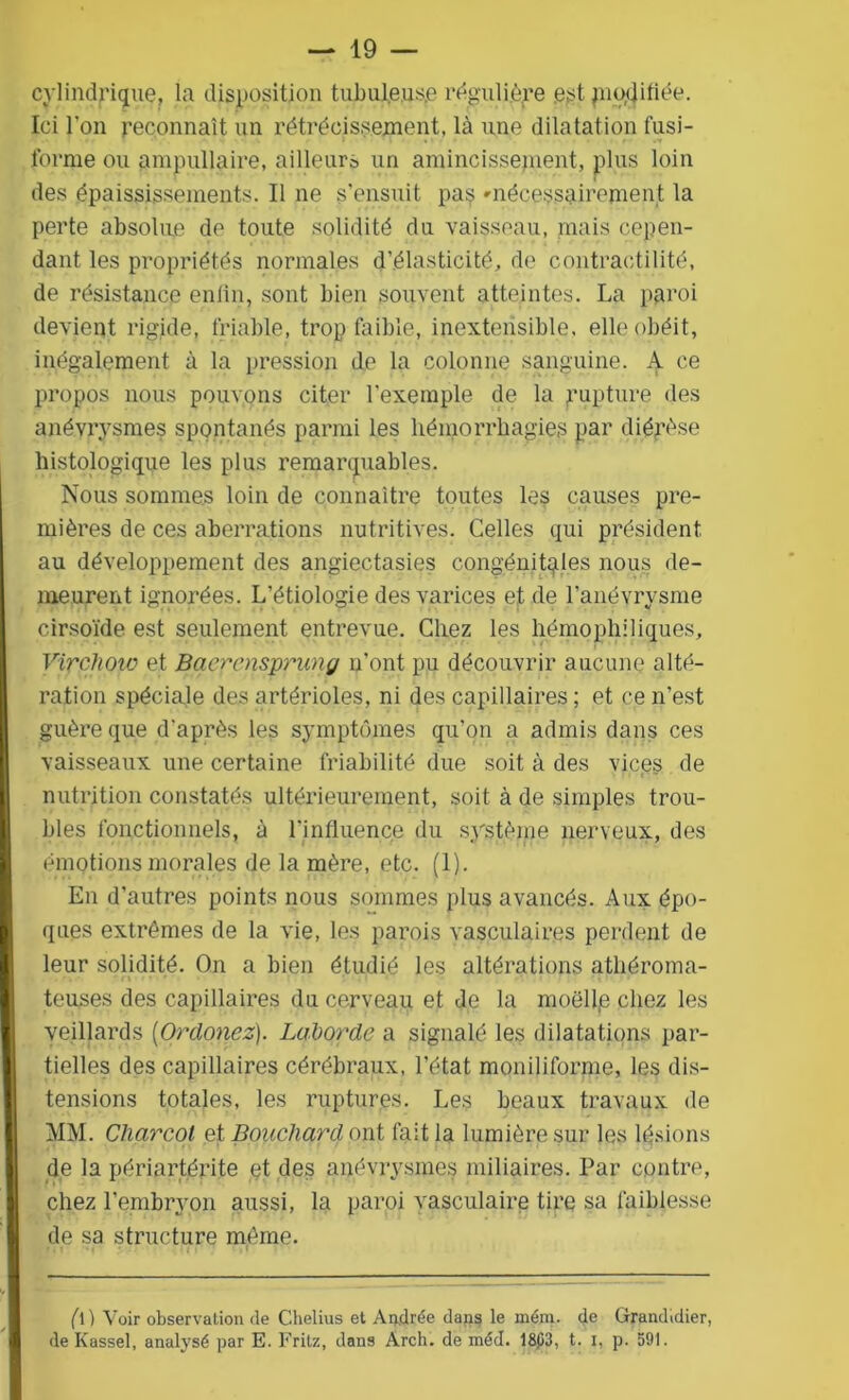 cylindrique, la disposition tubuleuse régulière .est modifiée. Ici l'on reconnaît un rétrécissement, là une dilatation fusi- forme ou ampullaire, ailleurs un amincissement, plus loin des épaississements. Il ne s'ensuit pas 'nécessairement la perte absolue de toute solidité du vaisseau, mais cepen- dant les propriétés normales d’élasticité, de contractilité, de résistance enfin, sont bien souvent atteintes. La paroi devient rigide, friable, trop faible, inextensible, elle obéit, inégalement à la pression de la colonne sanguine. A ce propos nous pouvons citer l'exemple de la rupture des anévrysmes spontanés parmi les hémorrhagies par diérèse histologique les plus remarquables. Nous sommes loin de connaître toutes les causes pre- mières de ces aberrations nutritives. Celles qui président au développement des angiectasies congénitales nous de- meurent ignorées. L’étiologie des varices et de l’anévrysme cirsoïde est seulement entrevue. Chez les hémophiliques, Vipchoto et Baerensprung n’ont pu découvrir aucune alté- ration spéciale des artérioles, ni des capillaires ; et ce n’est guère que d'après les symptômes qu’on a admis dans ces vaisseaux une certaine friabilité due soit à des vices de nutrition constatés ultérieurement, soit à de simples trou- bles fonctionnels, à l'influence du système nerveux, des émotions morales de la mère, etc. (1). En d’autres points nous sommes plus avancés. Aux épo- ques extrêmes de la vie, les parois vasculaires perdent de leur solidité. On a bien étudié les altérations athéroma- teuses des capillaires du cerveau et de la moëll(e chez les veillards (Or douez). Laborde a signalé les dilatations par- tielles des capillaires cérébraux, l’état moniliforme, les dis- tensions totales, les ruptures. Les beaux travaux de MM. Charcot et Bouchard ont fait la lumière sur les lésions de la périartérite et des anévrysmes miliaires. Par contre, chez l’embryon aussi, la paroi vasculaire tire sa faiblesse de sa structure même. (D Voir observation de Chelius et Andrée dans le mém. de Grandidier, de Kassel, analysé par E. Fritz, dans Arch. de méd. 18p3, t. i, p. 591.