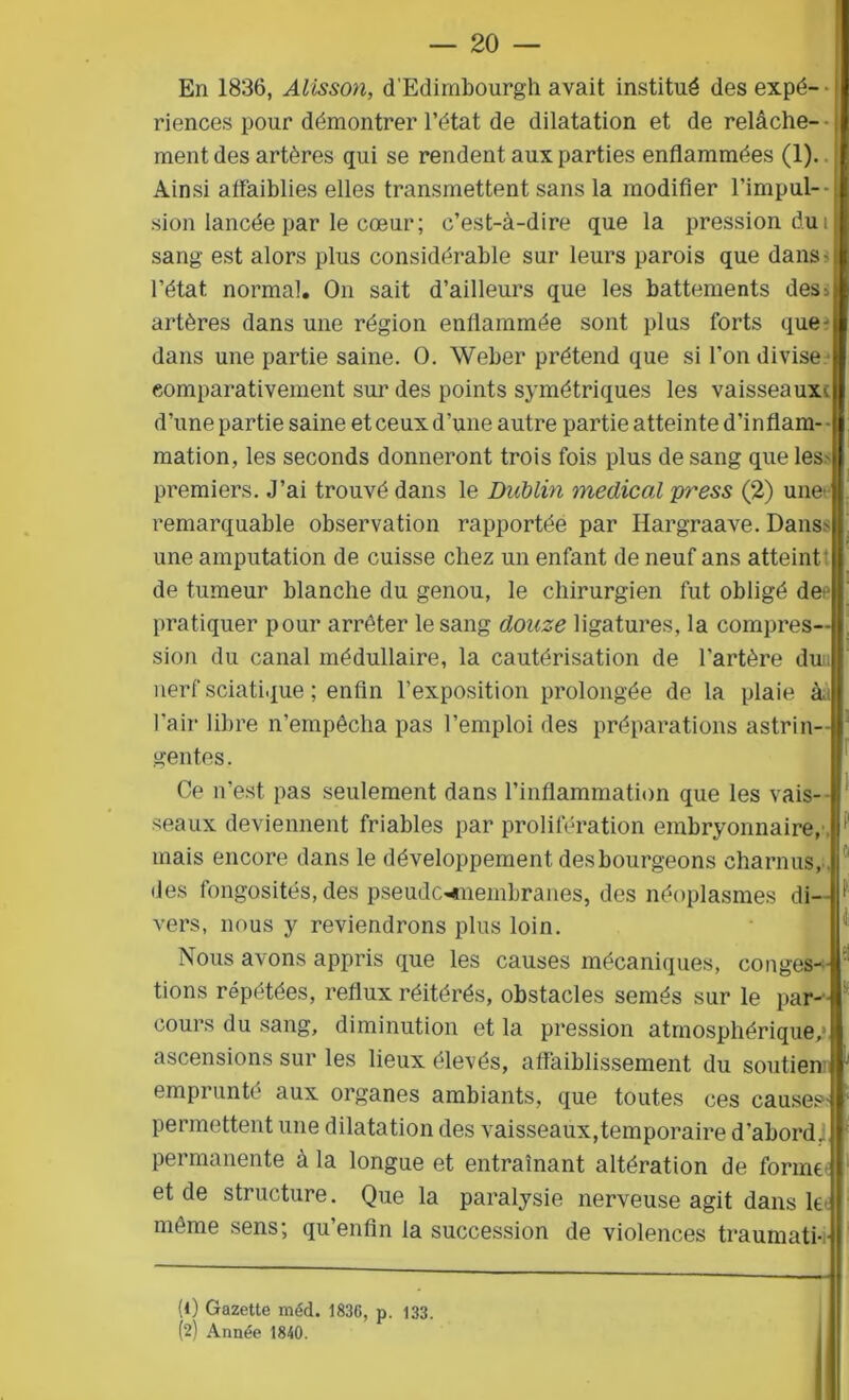 En 1836, Alisson, d’Edimbourgh avait institué des expé- • riences pour démontrer l’état de dilatation et de relâche- • ment des artères qui se rendent aux parties enflammées (1). j Ainsi affaiblies elles transmettent sans la modifier l’impul- sion lancée par le cœur; c’est-à-dire que la pression du i sang est alors plus considérable sur leurs parois que dans •il l’état normal. On sait d’ailleurs que les battements des^ A artères dans une région enflammée sont plus forts que-Il dans une partie saine. O. Weber prétend que si l’on divise I comparativement sur des points symétriques les vaisseaux^ d’une partie saine et ceux d’une autre partie atteinte d’inflam- mation , les seconds donneront trois fois plus de sang que les- premiers. J’ai trouvé dans le Dublin medical press (2) une' remarquable observation rapportée par Hargraave. Dans- une amputation de cuisse chez un enfant de neuf ans atteint de tumeur blanche du genou, le chirurgien fut obligé de I pratiquer pour arrêter le sang douze ligatures, la compres—I sion du canal médullaire, la cautérisation de l'artère du || nerf sciatique ; enfin l’exposition prolongée de la plaie Ail l’air libre n’empêcha pas l’emploi des préparations astrin- II gentes. Ce n’est pas seulement dans l’inflammation que les vais- seaux deviennent friables par prolifération embryonnaire,, mais encore dans le développement desbourgeons charnus, , des fongosités, des pseudcmnembranes, des néoplasmes di- vers, nous y reviendrons plus loin. Nous avons appris que les causes mécaniques, conges- tions répétées, reflux réitérés, obstacles semés sur le par- cours du sang, diminution et la pression atmosphérique,1 ascensions sur les lieux élevés, affaiblissement du soutien emprunté aux organes ambiants, que toutes ces causes- permettent une dilatation des vaisseaux,temporaire d’abord 1 permanente à la longue et entraînant altération de forme et de structure. Que la paralysie nerveuse agit dans le même sens; qu’enfin la succession de violences traumati- (0 Gazette méd. 1836, p. 133. (2) Année 1840.