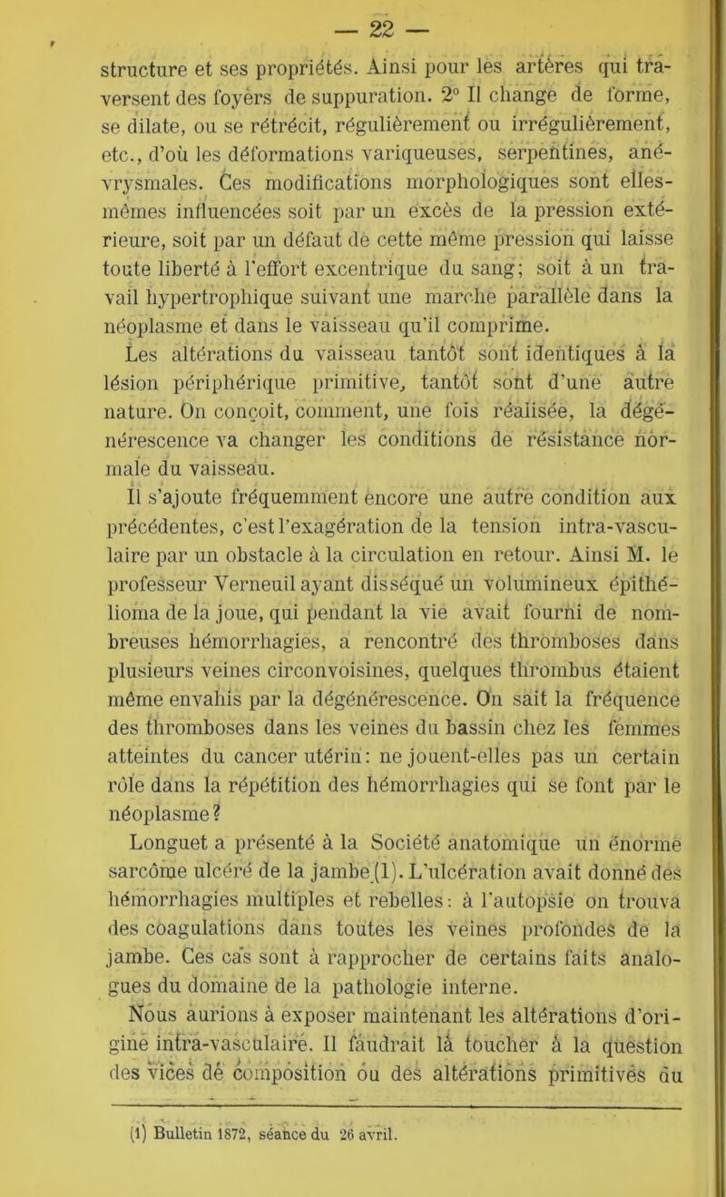 structure et ses propriétés. Ainsi pour les artères qui tra- versent des foyèrs de suppuration. 2° Il change de forme, se dilate, ou se rétrécit, régulièrement ou irrégulièrement, etc., d’où les déformations variqueuses, serpentines, ané- vrysmales. Ces modifications morphologiques sont elles- mêmes influencées soit par un excès de la pression exté- rieure, soit par un défaut de cette même pression qui laisse toute liberté à l’effort excentrique du sang; soit à un tra- vail hypertrophique suivant une marche parallèle dans la néoplasme et dans le vaisseau qu'il comprime. Les altérations du vaisseau tantôt sont identiques à la lésion périphérique primitive, tantôt sont d’une autre nature. On conçoit, comment, une fois réalisée, la dégé- nérescence va changer les conditions de résistance nor- male du vaisseau. i Il s’ajoute fréquemment encore une autre condition aux précédentes, c’est l’exagération de la tension intra-vascu- laire par un obstacle à la circulation en retour. Ainsi M. le professeur Verneuil ayant disséqué un volumineux ép'ithé- lioma de la joue, qui pendant la vie avait fourni de nom- breuses hémorrhagies, a rencontré des thromboses dans plusieurs veines circonvoisines, quelques thrombus étaient même envahis par la dégénérescence. On sait la fréquence des thromboses dans les veines du bassin chez les femmes atteintes du cancer utérin : ne jouent-elles pas un certain rôle dans la répétition des hémorrhagies qui se font par le néoplasme ? Longuet a présenté à la Société anatomique un énorme sarcome ulcéré de la jambe (1). L’ulcération avait donné des hémorrhagies multiples et rebelles: à l'autopsie on trouva des coagulations dans toutes les veines profondes de la jambe. Ces cas sont à rapprocher de certains faits analo- gues du domaine de la pathologie interne. Nous aurions à exposer maintenant les altérations d’ori- gine intra-vasculairé. II faudrait lâ toucher â la question des vices dé composition on des altérations primitivés du (l) Bulletin 1872, séance du 26 avril.