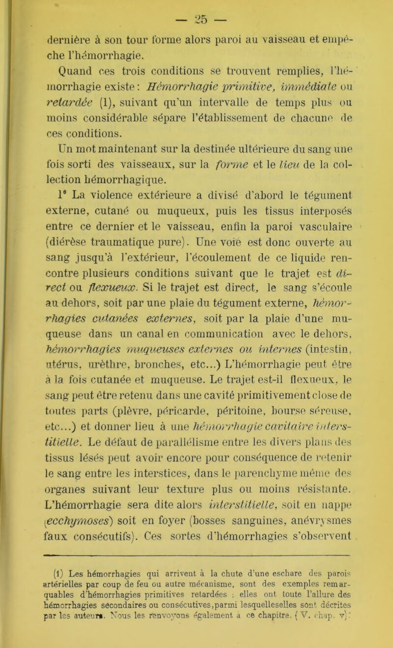 dernière à son tour forme alors paroi au vaisseau et empê- che l’hémorrhagie. Quand ces trois conditions se trouvent remplies, l'hé- morrhagie existe : Hémorrhagie primitive, immédiate ou retardée (1), suivant qu’un intervalle de temps plus ou moins considérable sépare l’établissement de chacune de. ces conditions. Un mot maintenant sur la destinée ultérieure du sang une lois sorti des vaisseaux, sur la forme et le lieu de la col- lection hémorrhagique. 1® La violence extérieure a divisé d’abord le tégument externe, cutané ou muqueux, puis les tissus interposés entre ce dernier et le vaisseau, enfin la paroi vasculaire (diérèse traumatique pure). Une voie est donc ouverte au sang jusqu’à l’extérieur, l’écoulement de ce liquide ren- contre plusieurs conditions suivant que le trajet est di- rect ou flexueux. Si le trajet est direct, le sang s’écoule au dehors, soit par une plaie du tégument externe, hémor- rhagies cutanées externes, soit par la plaie d’une mu- queuse dans un canal en communication avec le dehors, hémorrhagies muqueuses externes ou internes (intestin, utérus, urèthre, bronches, etc...) L’hémorrhagie peut être a la fois cutanée et muqueuse. Le trajet est-il flexueux, le sang peut être retenu dans une cavité primitivement close de toutes parts (plèvre, péricarde, péritoine, bourse séreuse, etc...) et donner lieu à une hémorrhagie cavitaire inters- titielle. Le défaut de parallélisme entre les divers plans des tissus lésés peut avoir encore pour conséquence de retenir le sang entre les interstices, dans le parenchyme même des organes suivant leur texture plus ou moins résistante. L’hémorrhagie sera dite alors interstitielle, soit en nappe pecchymoses) soit en foyer (bosses sanguines, anévrysmes faux consécutifs). Ces sortes d’hémorrhagies s’observent (l) Les hémorrhagies qui arrivent à la chute d’une eschare des parois artérielles par coup de feu ou autre mécanisme, sont des exemples remar- quables d'hémorrhagies primitives retardées : elles ont toute l’allure des hémorrhagies secondaires ou consécutives,parmi lesquelleselles sont décrites par les auteur». Nous les renvoyons également a ce chapitre. (V. chap. v)