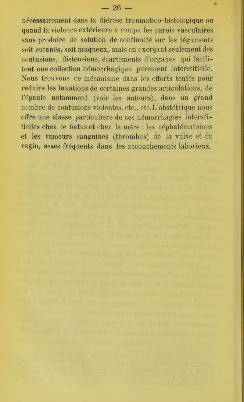 nécessairement dans la diérèse traumatico-histologique on quand la violence extérieure a rompu les parois vasculaires sans produire de solution de continuité sur les téguments soit cutanés, soit muqueux, mais en exerçant seulement des contusions, distensions, écartements d’organes qui facili- tent une collection hémorrhagique purement interstitielle. Nous trouvons ce mécanisme dans les efforts tentés pour réduire les luxations de certaines grandes articulations, de l’épaule notamment (voir les auteurs), dans un grand nombre de contusions violentes, etc., etc.L’obstétrique nous offre une classe particulière de ces hémorrhagies intersti- tielles chez le fœtus et chez la mère : les céphalématomes et les tumeurs sanguines (thrombus) de la vulve et du vagin, assez fréquents dans les accouchements laborieux.