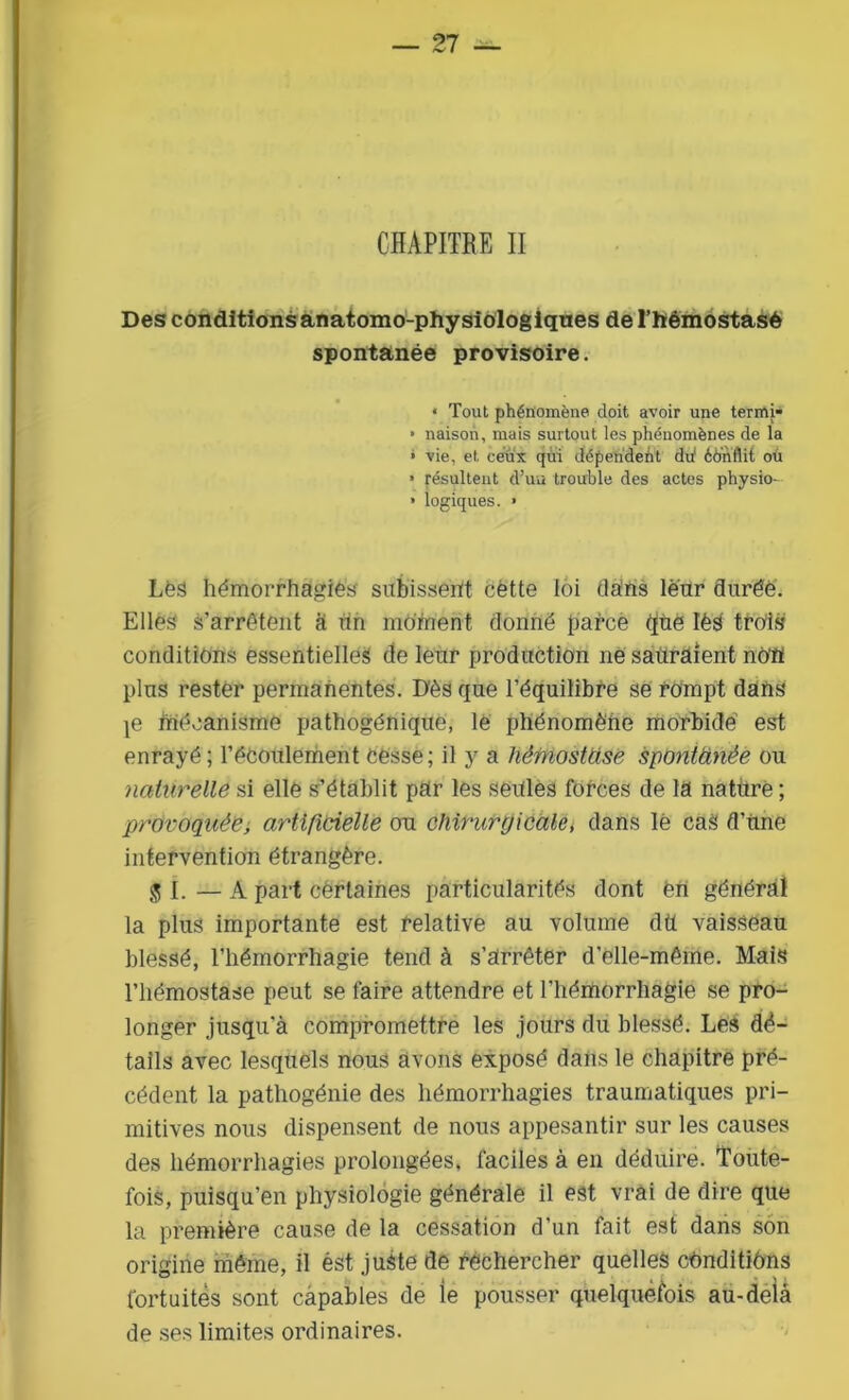 — 21 ~ CHÀPITRE II Des conditions anatomo-physiologiques de l’hémostasè spontanée provisoire. « Tout phénomène doit avoir une termi- • liaison, mais surtout les phénomènes de la » vie, et ceux qui dépendent du1 éônflit ou » Résultent d’un trouble des actes physio- • logiques. > Les hémorrhagies subissent cètte loi dans leur durée. Elles s’arrêtent à tin moment donné parce que lès trois conditions essentielles de leur production ne sauraient no'fl plus rester permanentes. Dès que l’équilibre se rompt dans je mécanisme pathogénique, le phénomène morbide est enrayé; l’écoulement cesse; il y a hèrnostüsë spontâïièe ou naturelle si elle s’établit par les seules forces de la nature ; provoquée, artificielle ou chirurgicale, dans lé cas d’une intervention étrangère. ^1. — A part cèrlaines particularités dont èn général la plus importante est relative au volume dtt vaisseau blessé, l’hémorrhagie tend à s’arrêter d'elle-même. Mais l’hémostase peut se faire attendre et l’hémorrhagie se pro- longer jusqu'à compromettre les jours du blessé. Les dé- tails avec lesquels nous avons exposé dans le chapitre pré- cédent la pathogénie des hémorrhagies traumatiques pri- mitives nous dispensent de nous appesantir sur les causes des hémorrhagies prolongées, faciles à en déduire. Toute- fois, puisqu’en physiologie générale il est vrai de dire que la première cause de la cessation d’un fait est dans son origine même, il ést juste de rechercher quelles conditions fortuites sont capables de ie pousser quelquefois au-delà de ses limites ordinaires.