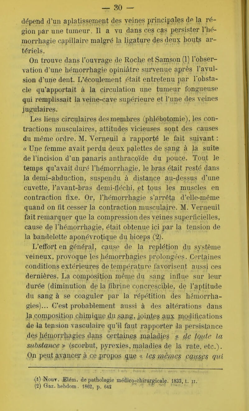 dépend d’un aplatissement des veines principales dp la ré- gion par une tumeur. Il a vu dans ces cas persister l’hé- morrhagie capillaire malgré la ligature des deux bouts ar- tériels. On trouve dans l’ouvrage de Roche etSamson (1) l'obser- vation d’une hémorrhagie opiniâtre survenue après l’avul- sion d’une dent. L’écoulement était entretenu par l'obsta- cle qu’apportait à la circulation une tumeur fongueuse qui remplissait la veine-cave supérieure et l’une des veines jugulaires. Les liens circulaires des membres (phlébotomie), les con- tractions musculaires, attitudes vicieuses sont des causes du même ordre. M. Yerneuil a rapporté le fait suivant : « Une femme avait perdu deux palettes de sang à la suite de l'incision d’un panaris anthracoïde du pouce. Tout le temps qu’avait duré l'hémorrhagie, le bras était resté dans la demi-abduction, suspendu à distance au-dessus d’une cuvette, l’avant-bras demi-fléchi, et tous les muscles en contraction fixe. Or, l’hémorrhagie s’arrêta d'elle-même quand on lit cesser la contraction musculaire. M. Verneuil fait remarquer que la compression des veines superficielles, cause de l’hémorrhagie, était obtenue ici par la tension de la bandelette aponévrotique du biceps (2). L’effort en général, cause de la replétion du système veineux, provoque les hémorrhagies prolongées. Certaines conditions extérieures de température favorisent aussi ces dernières. La composition même du sang influe sur leur durée (diminution de la fibrine concrescible, de l’aptitude du sang à se coaguler par la répétition des hémorrha- gies)... C’est probablement aussi à des altérations dans la composition chimique du sang, jointes aux modifications de la tension vasculaire qu’il faut rapporter la persistance des hémorrhagies dans certaines maladies « de toute la substance » (scorbut, pyrexies, maladies de la rate, etc.). On peut avancer à ce propos que « les mêmes causçs qui (1) Nout. Elém. de pathologie médico-chirurgicale. 1833, t. n. (2) Gaz. hehdom. 1862, p. 642