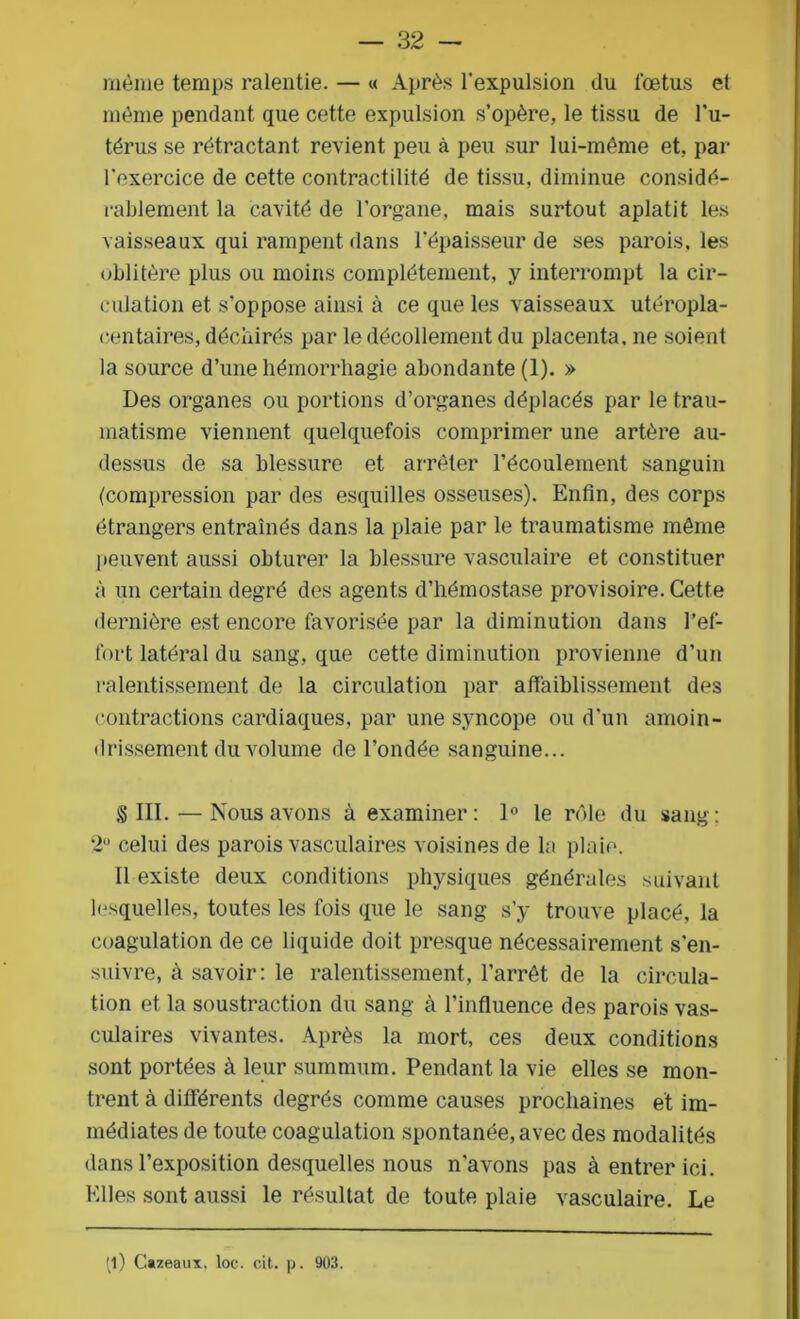 même temps ralentie. — « Après l’expulsion du fœtus et même pendant que cette expulsion s’opère, le tissu de l’u- térus se rétractant revient peu à peu sur lui-même et, par l'exercice de cette contractilité de tissu, diminue considé- rablement la cavité de l’organe, mais surtout aplatit les vaisseaux qui rampent dans l’épaisseur de ses parois, les oblitère plus ou moins complètement, y interrompt la cir- culation et s’oppose ainsi à ce que les vaisseaux utéropla- centaires, déchirés par le décollement du placenta, ne soient la source d’une hémorrhagie abondante (1). » Des organes ou portions d’organes déplacés par le trau- matisme viennent quelquefois comprimer une artère au- dessus de sa blessure et arrêter l’écoulement sanguin (compression par des esquilles osseuses). Enfin, des corps étrangers entraînés dans la plaie par le traumatisme même peuvent aussi obturer la blessure vasculaire et constituer à un certain degré des agents d’hémostase provisoire. Cette dernière est encore favorisée par la diminution dans l’ef- fort latéral du sang, que cette diminution provienne d’un ralentissement de la circulation par affaiblissement des contractions cardiaques, par une syncope ou d’un amoin- drissement du volume de l’ondée sanguine... § III. — Nous avons à examiner: 1° le rôle du sang: 2° celui des parois vasculaires voisines de la plaie. Il existe deux conditions physiques générales suivant lesquelles, toutes les fois que le sang s’y trouve placé, la coagulation de ce liquide doit presque nécessairement s'en- suivre, à savoir: le ralentissement, l’arrêt de la circula- tion et la soustraction du sang à l’influence des parois vas- culaires vivantes. Après la mort, ces deux conditions sont portées à leur summum. Pendant la vie elles se mon- trent à différents degrés comme causes prochaines et im- médiates de toute coagulation spontanée, avec des modalités dans l’exposition desquelles nous n’avons pas à entrer ici. Elles sont aussi le résultat de toute plaie vasculaire. Le (l) Cazeaux, loc. cit. p. 903.