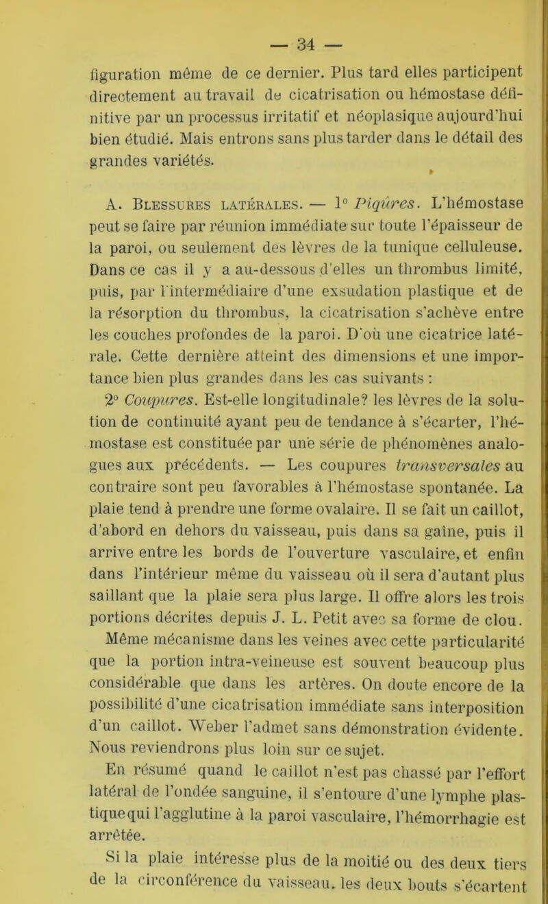 figuration môme de ce dernier. Plus tard elles participent directement au travail de cicatrisation ou hémostase défi- nitive par un processus irritatif et néoplasique aujourd'hui bien étudié. Mais entrons sans plus tarder dans le détail des grandes variétés. A. Blessures latérales. — 1° Piqûres. L’hémostase peut se faire par réunion immédiate sur toute l’épaisseur de la paroi, ou seulement des lèvres de la tunique celluleuse. Dans ce cas il y a au-dessous d’elles un thrombus limité, puis, par l'intermédiaire d’une exsudation plastique et de la résorption du thrombus, la cicatrisation s’achève entre les couches profondes de la paroi. D'où une cicatrice laté- rale. Cette dernière atteint des dimensions et une impor- tance bien plus grandes dans les cas suivants : 2° Coupures. Est-elle longitudinale? les lèvres de la solu- tion de continuité ayant peu de tendance à s’écarter, l’hé- mostase est constituée par une série de phénomènes analo- gues aux précédents. — Les coupures transversales au contraire sont peu favorables à l’hémostase spontanée. La plaie tend à prendre une forme ovalaire. Il se fait un caillot, d’abord en dehors du vaisseau, puis dans sa gaine, puis il arrive entre les bords de l’ouverture vasculaire, et enfin dans l’intérieur même du vaisseau où il sera d’autant plus saillant que la plaie sera plus large. Il offre alors les trois portions décrites depuis J. L. Petit avec sa forme de clou. Même mécanisme dans les veines avec cette particularité que la portion intra-veineuse est souvent beaucoup plus considérable que dans les artères. On doute encore de la possibilité d’une cicatrisation immédiate sans interposition d’un caillot. Weber l’admet sans démonstration évidente. Nous reviendrons plus loin sur ce sujet. En résumé quand le caillot n’est pas chassé par l’effort latéral de Fondée sanguine, il s’entoure d’une lymphe plas- tique qui l’agglutine à la paroi vasculaire, l’hémorrhagie est arrêtée. Si la plaie intéresse plus de la moitié ou des deux tiers dt la i ii conleience du vaisseau, les deux bouts s’écartent