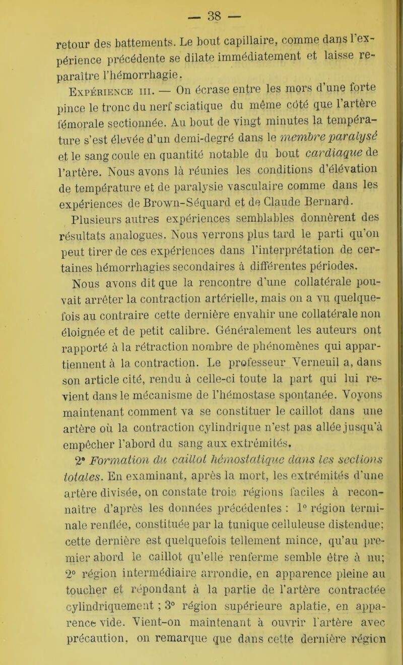 retour des battements. Le bout capillaire, comme dans 1 ex- périence précédente se dilate immédiatement et laisse re- paraître l’hémorrhagie. Expérience iii. — On écrase entre les mors d’une forte pince le tronc du nerf sciatique du môme côté que 1 artère fémorale sectionnée. Au bout de vingt minutes la tempéra- ture s’est élevée d’un demi-degré dans le membre paralysé et le sang coule en quantité notable du bout cardiaque de l’artère. Nous avons là réunies les conditions d’élévation de température et de paralysie vasculaire comme dans les expériences de Brown-Séquard et de Claude Bernard. Plusieurs autres expériences semblables donnèrent des résultats analogues. Nous verrons plus tard le parti qu’on peut tirer de ces expériences dans l’interprétation de cer- taines hémorrhagies secondaires à différentes périodes. Nous avons dit que la rencontre d’une collatérale pou- vait arrêter la contraction artérielle, mais on a vu quelque- fois au contraire cette dernière envahir une collatérale non éloignée et de petit calibre. Généralement les auteurs ont rapporté à la rétraction nombre de phénomènes qui appar- tiennent à la contraction. Le professeur Verneuil a, dans son article cité, rendu à celle-ci toute la part qui lui re- vient dans le mécanisme de l’hémostase spontanée. Voyons maintenant comment va se constituer le caillot dans une artère où la contraction cylindrique n’est pas allée jusqu'à empêcher l’abord du sang aux extrémités, 2* Formation du caillot hémostatique dans les sections totales. En examinant, après la mort, les extrémités d’une artère divisée, on constate trois régions faciles à recon- naître d’après les données précédentes : 1° région termi- nale renflée, constituée par la tunique celluleuse distendue; cette dernière est quelquefois tellement mince, qu’au pre- mier abord le caillot qu’elle renferme semble être à nu; 2° région intermédiaire arrondie, en apparence pleine au toucher et répondant à la partie de l’artère contractée cylindriquement ; 3° région supérieure aplatie, en appa- rence vide. Vient-on maintenant à ouvrir l’artère avec précaution, on remarque que dans cette dernière région