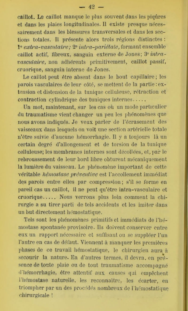 caillot. Le caillot manque le plus souvent dans les piqûres et dans les plaies longitudinales. Il existe presque néces- sairement dans les blessures transversales et dans les sec- tions totales. Il présente alors trois régions distinctes : 1° extra-vasculaire ; 2° ïntra-pariètale, formant ensemble caillot actif, fibreux, sanguin externe de Jones; 3°intra- vasculaire, non adhérents primitivement, caillot passif, cruorique, sanguin interne de Jones. Le caillot peut être absent dans le bout capillaire; les parois vasculaires de leur côté, se mettent de la partie : ex- tension et distension de la tunique celluleuse, rétraction et contraction cylindrique des tuniques internes Un mot, maintenant, sur les cas où un mode particulier du traumatisme vient changer un peu les phénomènes que nous avons indiqués. Je veux parler de l’écrasement des vaisseaux dans lesquels on voit une section artérielle totale n’ètre suivie d’aucune hémorrhagie. Il y a toujours là un certain degré d’allongement et de torsion de la tunique celluleuse; les membranes internes sont décollées, et, par le rebroussement de leur bord libre obturent mécaniquement la lumière du vaisseau. Le phénomène important de cette véritable hémostase préventive est l'accollement immédiat des parois entre elles par compression ; s’il se forme en pareil cas un caillot, il ne peut qu’être intra-vasculaire et cruorique Nous verrons plus loin comment la chi- rurgie a su tirer parti de tels accidents et les imiter dans un but directement hémostatique. Tels sont les phénomènes primitifs et immédiats de l’hé- mostase spontanée provisoire. Ils doivent conserver entre eux un rapport nécessaire et suffisant ou se suppléer l’un l’autre en cas de défaut. Viennent à manquer les premières phases de ce travail hémostatique, le chirurgien aura à secourir la nature. En d'autres termes, il devra, en pré- sence de toute plaie ou de tout traumatisme accompagné d'hémorrhagie, être attentif aux causes qai empêchent l'hémostase naturelle, les reconnaître, les écarter, en triompher par un des procédés nombreux de l’hémostatique chirurgicale !