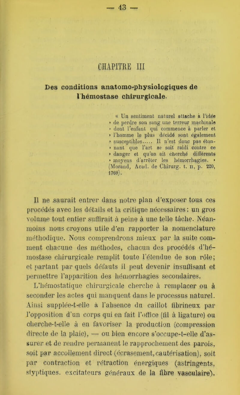 CHAPITRE III Des conditions anatomo-physiologiques de 1 hémostase chirurgicale. « Un sentiment naturel attache à l’idée • de perdre son sang une terreur machinale • dont l’enfant qui commence à parler et • l'homme le plus décidé sont également ■ susceptibles Il n’est donc pas éton- • nant que l’art sc- soit raidi contre ce > danger et qu’on ait cherché différents ■ moyens d'arrêter les hémorrhagies. » (Morand, Acad, de Chirurg. t. n, p. 220, 1709). Il ne saurait entrer dans notre plan d’exposer tous ces procédés avec les détails et la critique nécessaires: un gros volume tout entier suffirait à peine à une telle tâche. Néan- moins nous croyons utile d’en rapporter la nomenclature méthodique. Nous comprendrons mieux par la suite com- ment chacune des méthodes, chacun des procédés d’hé- mostase chirurgicale remplit toute l’étendue de son rôle; et partant par quels défauts il peut devenir insuffisant et permettre l’apparition des hémorrhagies secondaires. L’hémostatique chirurgicale cherche à remplacer ou à seconder les actes qui manquent dans le processus naturel. Ainsi supplée-t-elle à l’absence du caillot fibrineux par l’opposition d’un corps qui en l’ait l’office (fil à ligature) ou cherche-t-elle à en favoriser la production (compression directe de la plaie), — ou bien encore s’occupe-t-elle d’as- surer et de rendre permanent le rapprochement des parois, soit par accollement direct (écrasement, cautérisation), soit par contraction et rétraction énergiques (astringents, styptiques. excitateurs généraux de la fibre vasculaire).