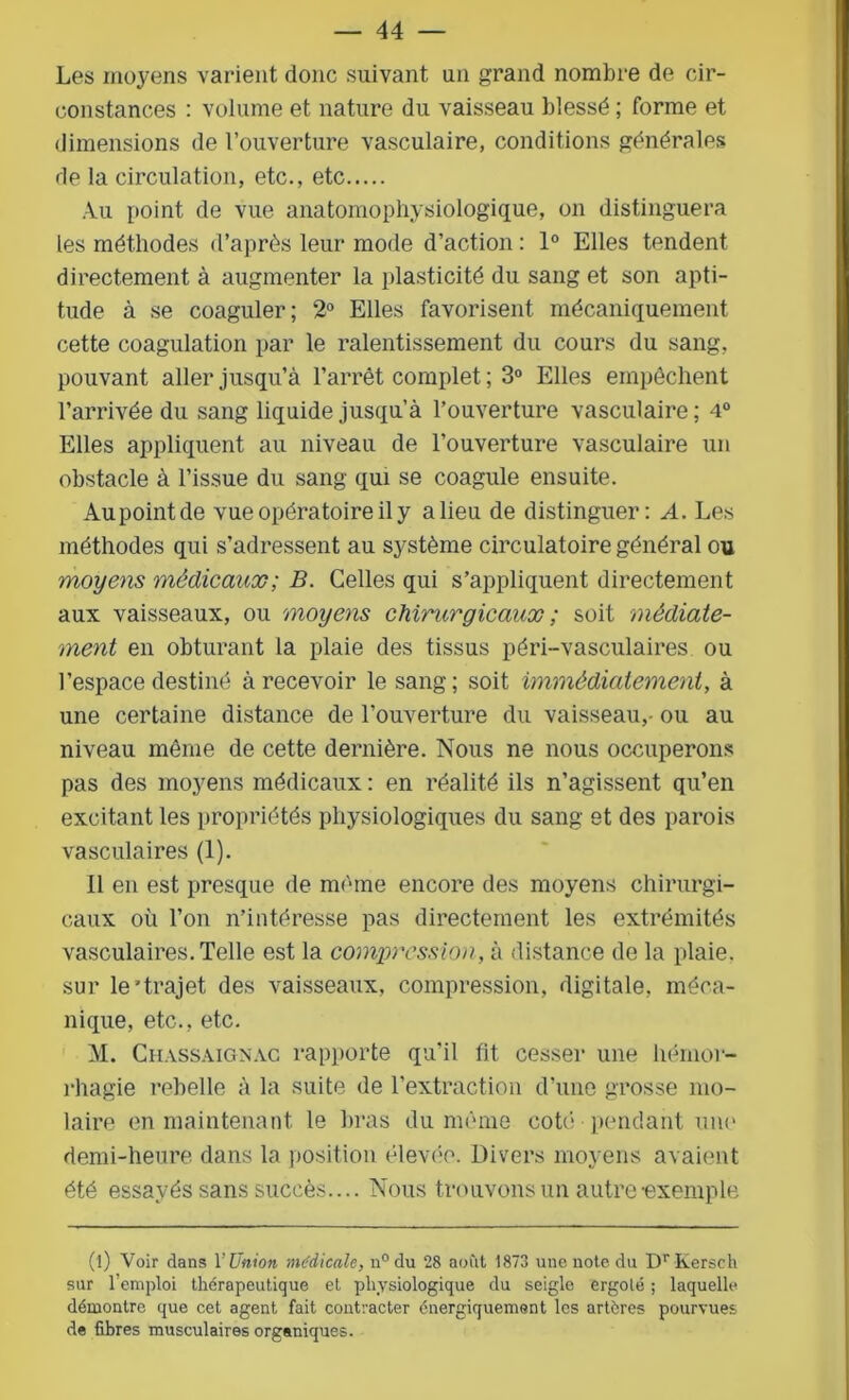 Les moyens varient donc suivant un grand nombre de cir- constances : volume et nature du vaisseau blessé ; forme et dimensions de l’ouverture vasculaire, conditions générales de la circulation, etc., etc Au point de vue anatomophysiologique, on distinguera les méthodes d’après leur mode d’action : 1° Elles tendent directement à augmenter la plasticité du sang et son apti- tude à se coaguler; 2° Elles favorisent mécaniquement cette coagulation par le ralentissement du cours du sang, pouvant aller jusqu’à l’arrêt complet ; 3° Elles empêchent l’arrivée du sang liquide jusqu’à l’ouverture vasculaire ; 4° Elles appliquent au niveau de l’ouverture vasculaire un obstacle à l’issue du sang qui se coagule ensuite. Au point de vue opératoire il y a lieu de distinguer: A. Les méthodes qui s’adressent au système circulatoire général ou moyens médicaux; B. Celles qui s’appliquent directement aux vaisseaux, ou moyens chirurgicaux ; soit médiate- ment en obturant la plaie des tissus péri-vasculaires ou l’espace destiné à recevoir le sang; soit immédiatement, à une certaine distance de l’ouverture du vaisseau,- ou au niveau même de cette dernière. Nous ne nous occuperons pas des moyens médicaux : en réalité ils n’agissent qu’en excitant les propriétés physiologiques du sang et des parois vasculaires (1). 11 en est presque de même encore des moyens chirurgi- caux où l’on n’intéresse pas directement les extrémités vasculaires. Telle est la compression, à distance de la plaie, sur le'trajet des vaisseaux, compression, digitale, méca- nique, etc., etc. M. Chassaignac rapporte qu’il fit cesser une hémor- rhagie rebelle à la suite de l'extraction d’une grosse mo- laire en maintenant le bras du même coté pendant une demi-heure dans la position élevée. Divers moyens avaient été essayés sans succès.... Nous trouvons un autre-exemple (l) Voir dans l’Union médicale, n°du 28 août 1873 une note du DrKersch sur l’emploi thérapeutique et physiologique du seigle ergolé ; laquelle démontre que cet agent fait contracter énergiquement les artères pourvues de fibres musculaires organiques.