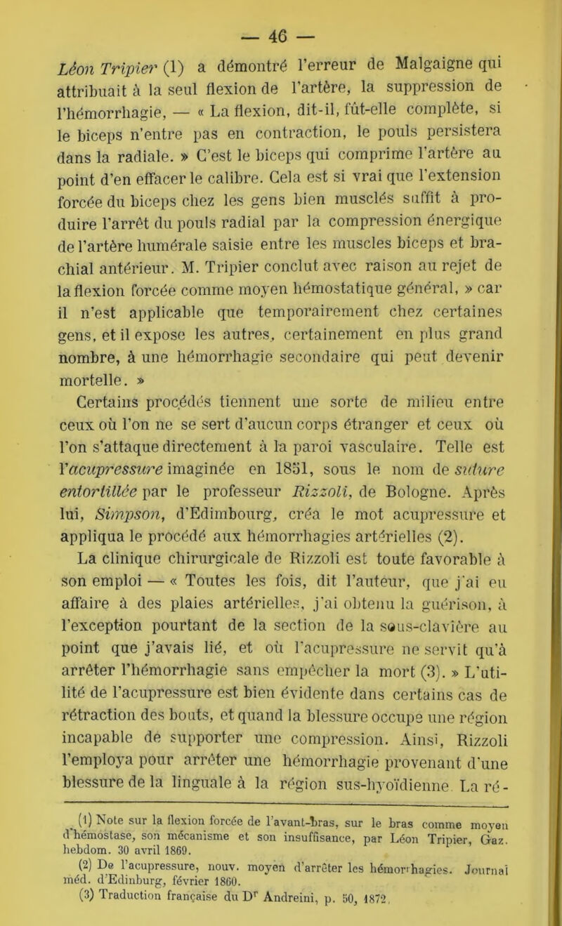 Léon Triple?' (1) a démontré l’erreur de Malgaigne qui attribuait à la seul flexion de l’artère, la suppression de l’hémorrhagie,— « La flexion, dit-il, lut-elle complète, si le biceps n’entre pas en contraction, le pouls persistera dans la radiale. » C’est le biceps qui comprime l’artère au point d’en effacer le calibre. Cela est si vrai que l’extension forcée du biceps chez les gens bien musclés suffit à pro- duire l’arrêt du pouls radial par la compression énergique de l’artère humérale saisie entre les muscles biceps et bra- chial antérieur. M. Tripier conclut avec raison au rejet de la flexion forcée comme moyen hémostatique général, » car il n’est applicable que temporairement chez certaines gens, et il expose les autres, certainement en plus grand nombre, à une hémorrhagie secondaire qui peut devenir mortelle. » Certains procédés tiennent une sorte de milieu entre ceux où l’on ne se sert d’aucun corps étranger et ceux où l’on s’attaque directement à la paroi vasculaire. Telle est Yücupressure imaginée en 18ol, sous le nom de suture entortillée par le professeur Rizzoli, de Bologne. Après lui, Simpson, d’Edimbourg, créa le mot acupressure et appliqua le procédé aux hémorrhagies artérielles (2). La clinique chirurgicale de Rizzoli est toute favorable à son emploi — « Toutes les fois, dit l’auteur, que j'ai eu affaire à des plaies artérielles, j’ai obtenu la guérison, à l’exception pourtant de la section de la sous-clavière au point que j’avais lié, et où racupressure ne servit qu’à arrêter l’hémorrhagie sans empêcher la mort (3). » L'uti- lité de l’acupressure est bien évidente dans certains cas de rétraction des bouts, et quand la blessure occupe une région incapable de supporter une compression. Ainsi, Rizzoli l’employa pour arrêter une hémorrhagie provenant d'une blessure de la linguale à la région sus-hyoïdienne La ré- . (0 Noie sur la flexion forcée de l'avant-hras, sur le bras comme moyen d hémostase, son mécanisme et son insuffisance, par Léon Tripier, Gaz. liebdom. 30 avril 1869. (2) De l’acupressure, nouv. moyen d’arrêter les hémorrhagies. Journal méd. d’Edinburg, février 1860. (3) Traduction française du Dr Andreini, p. 50, 1872,