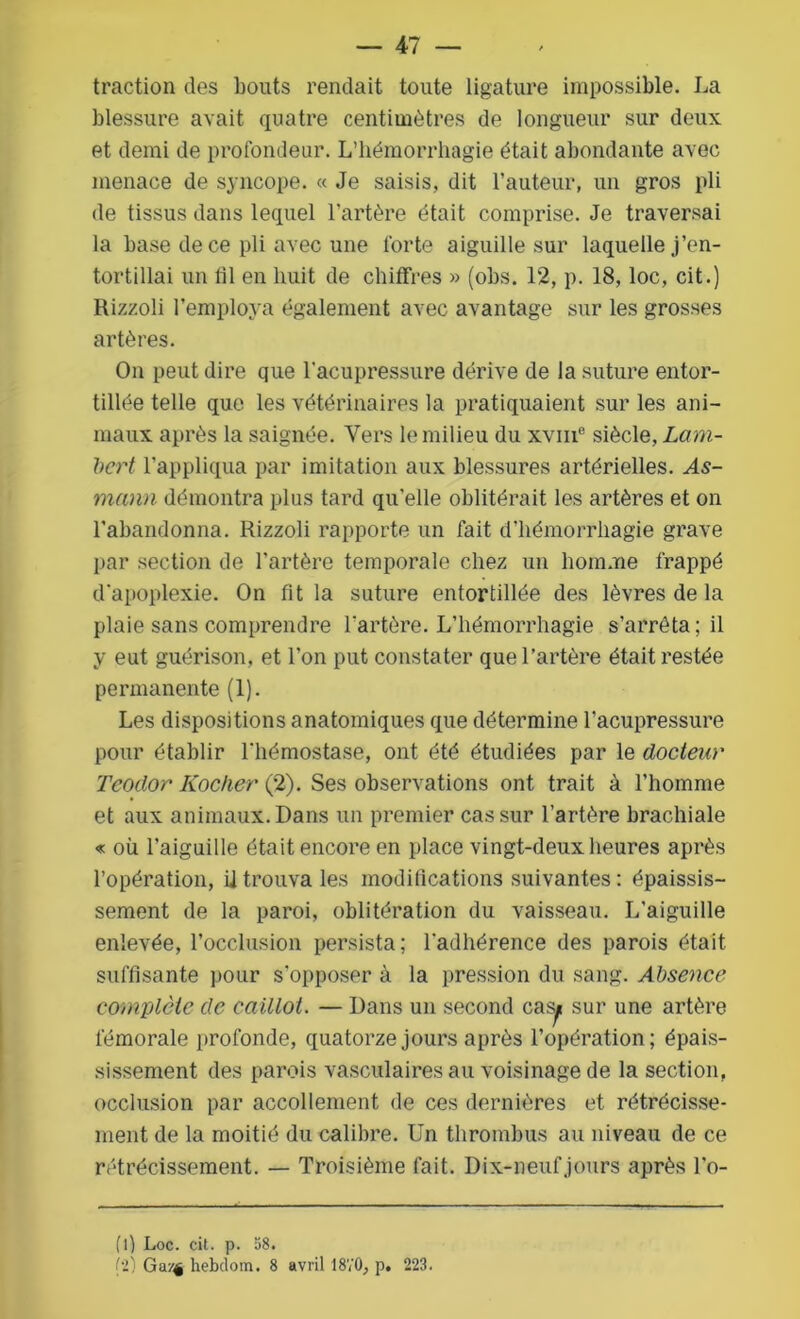 traction des bouts rendait toute ligature impossible. La blessure avait quatre centimètres de longueur sur deux et demi de profondeur. L’hémorrhagie était abondante avec menace de syncope. « Je saisis, dit l’auteur, un gros pli de tissus dans lequel l’artère était comprise. Je traversai la base de ce pli avec une forte aiguille sur laquelle j’en- tortillai un 111 en huit de chiffres » (obs. 12, p. 18, loc, cit.) Rizzoli l’employa également avec avantage sur les grosses artères. On peut dire que l'acupressure dérive de la suture entor- tillée telle que les vétérinaires la pratiquaient sur les ani- maux après la saignée. Vers le milieu du xvm° siècle, Lam- bert l’appliqua par imitation aux blessures artérielles. As- mann démontra plus tard qu’elle oblitérait les artères et on l’abandonna. Rizzoli rapporte un fait d’hémorrhagie grave par section de l’artère temporale chez un homme frappé d'apoplexie. On fit la suture entortillée des lèvres de la plaie sans comprendre l'artère. L’hémorrhagie s’arrêta; il y eut guérison, et l’on put constater que l’artère était restée permanente (1). Les dispositions anatomiques que détermine l’acupressure pour établir l'hémostase, ont été étudiées par le docteur Tcodor Kocher (2). Ses observations ont trait à l’homme et aux animaux. Dans un premier cas sur l’artère brachiale « où l’aiguille était encore en place vingt-deux heures après l’opération, ii trouva les modifications suivantes : épaissis- sement de la paroi, oblitération du vaisseau. I/aiguille enlevée, l’occlusion persista; l'adhérence des parois était suffisante pour s'opposer à la pression du sang. Absence complète de caillot. — Dans un second casyt sur une artère fémorale profonde, quatorze jours après l’opération; épais- sissement des parois vasculaires au voisinage de la section, occlusion par accollement de ces dernières et rétrécisse- ment de la moitié du calibre. Un thrombus au niveau de ce rétrécissement. — Troisième fait. Dix-neuf jours après l’o- (l) Loc. cit. p. 58. !i) Ga/4 hebdom. 8 avril 1870, p. 223.