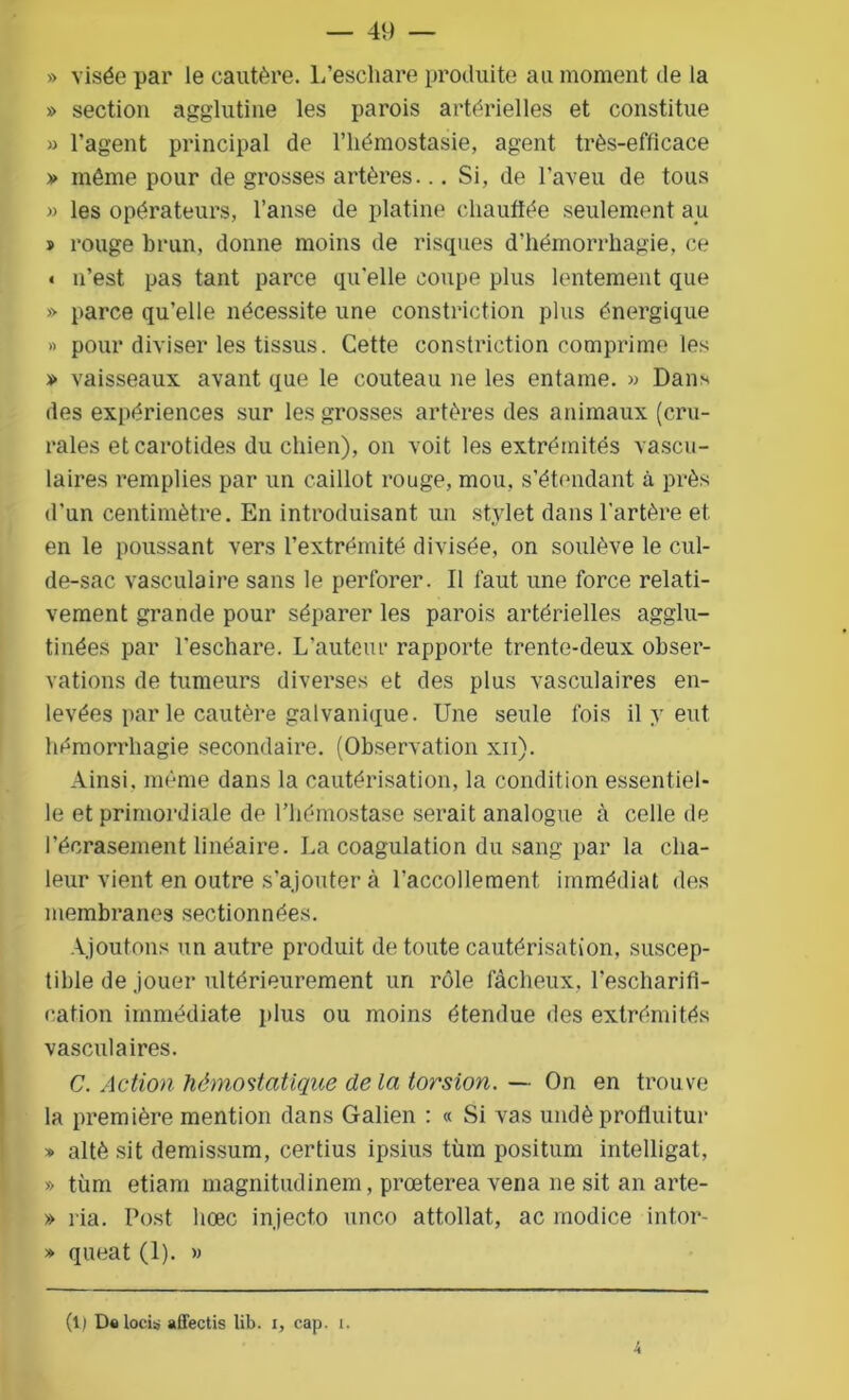 » visée par le cautère. L’eschare produite au moment de la » section agglutine les parois artérielles et constitue » l’agent principal de l’hémostasie, agent très-efficace » même pour de grosses artères... Si, de l’aveu de tous » les opérateurs, l’anse de platine chauffée seulement au » rouge brun, donne moins de risques d’hémorrhagie, ce » n’est pas tant parce quelle coupe plus lentement que » parce qu’elle nécessite une constriction plus énergique » pour diviser les tissus. Cette constriction comprime les » vaisseaux avant que le couteau ne les entame. » Dans des expériences sur les grosses artères des animaux (cru- rales et carotides du chien), on voit les extrémités vascu- laires remplies par un caillot rouge, mou, s’étendant à près d'un centimètre. En introduisant un stylet dans l'artère et. en le poussant vers l’extrémité divisée, on soulève le cul- de-sac vasculaire sans le perforer. Il faut une force relati- vement grande pour séparer les parois artérielles agglu- tinées par l'eschare. L’auteur rapporte trente-deux obser- vations de tumeurs diverses et des plus vasculaires en- levées par le cautère galvanique. Une seule fois il y eut hémorrhagie secondaire. (Observation xn). Ainsi, même dans la cautérisation, la condition essentiel- le et primordiale de l’hémostase serait analogue à celle de l’écrasement linéaire. La coagulation du sang par la cha- leur vient en outre s’ajouter à raccollement immédiat des membranes sectionnées. Ajoutons un autre produit de toute cautérisation, suscep- tible de jouer ultérieurement un rôle fâcheux, l’escharifi- cation immédiate plus ou moins étendue des extrémités vasculaires. C. Action hémostatique de la torsion. — On en trouve la première mention dans Galien : « Si vas undè profluitur » altè sit demissum, certius ipsius tùm positum intelligat, » tùm etiam magnitudinem, prœterea vena ne sit an arte- » l ia. Post hœc injecto unco attollat, ac modice intor- » queat (1). »