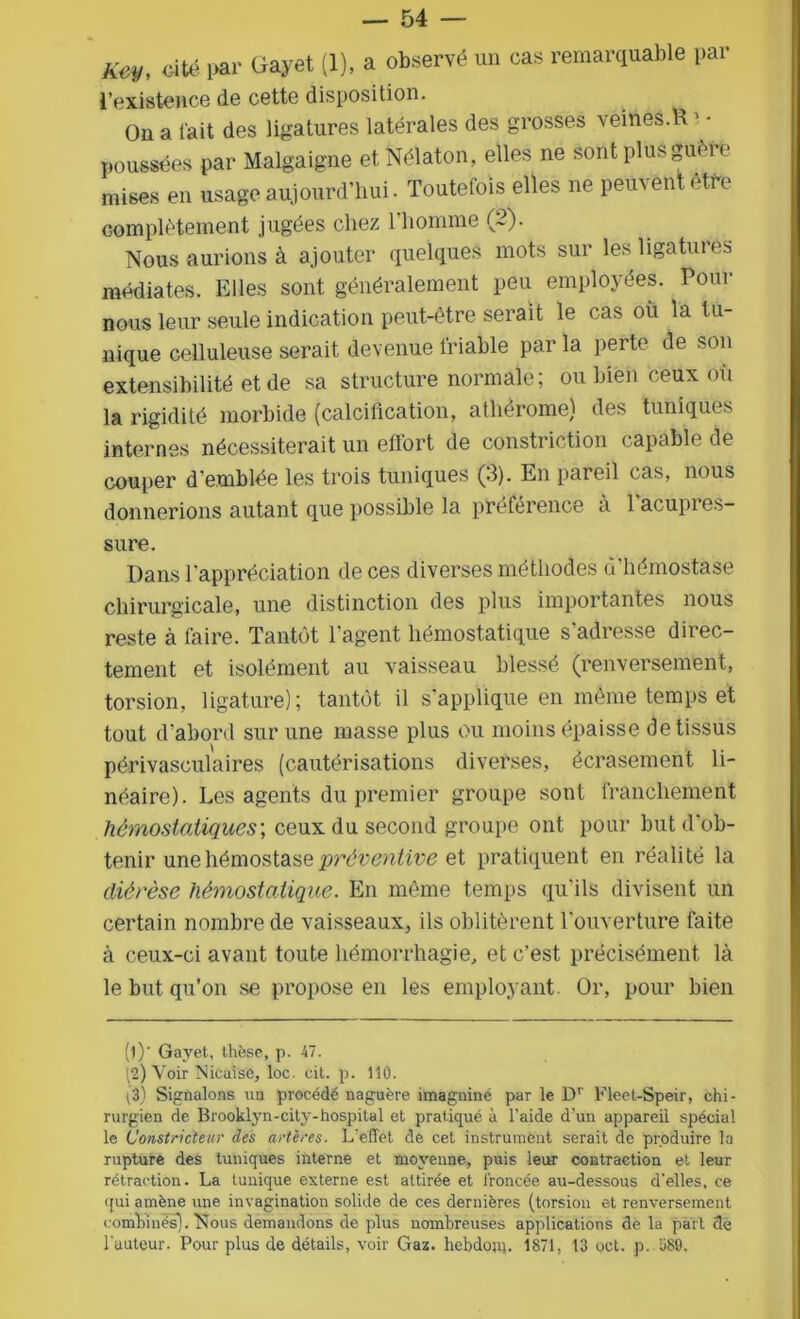 — 54 — m, cité par Ciajret (1), a observé un cas remarquable par l’existence de cette disposition. On a l'ait des ligatures latérales des grosses veines.R poussées par Malgaigne et Nélaton, elles ne sont plus guère mises en usage aujourd’hui. Toutefois elles ne peinent etie complètement jugées chez l’homme (2). Nous aurions à ajouter quelques mots sur les ligatures médiates. Elles sont généralement peu employées. Pour nous leur seule indication peut-être serait le cas où la tu- nique celluleuse serait devenue friable par la perte de son extensibilité et de sa structure normale; ou bien ceux ou la rigidité morbide (calcification, athêrome) des tuniques internes nécessiterait un effort de constriction capable de couper d’emblée les trois tuniques (3). En pareil cas, nous donnerions autant que possible la préférence a 1 acupres- sure. Dans l’appréciation de ces diverses méthodes d’hémostase chirurgicale, une distinction des plus importantes nous reste à faire. Tantôt l'agent hémostatique s’adresse direc- tement et isolément au vaisseau blessé (renversement, torsion, ligature); tantôt il s'applique en même temps et tout d'abord sur une masse plus ou moins épaisse de tissus périvasculaires (cautérisations diverses, écrasement li- néaire). Les agents du premier groupe sont franchement hémostatiques; ceux du second groupe ont pour but d'ob- tenir une hémostase préventive et pratiquent en réalité la diérèse hémostatique. En même temps qu'ils divisent un certain nombre de vaisseaux, ils oblitèrent l’ouverture faite à ceux-ci avant toute hémorrhagie, et c'est précisément là le but qu’on se propose en les employant Or, pour bien (1) ’ Gayet, thèse, p. 47. (2) Voir Nicaîse, loc. cit. p. 110. (3) Signalons un procédé naguère imagniné par le Dr Fleet-Speir, chi- rurgien de Brooklyn-city-hospital et pratiqué à l'aide d'un appareil spécial le Constricteur des artères. L'effet de cet instrument serait de produire la rupture des tuniques interne et moyenne, puis leur contraction et leur rétraction. La tunique externe est attirée et froncée au-dessous d'elles, ce qui amène une invagination solide de ces dernières (torsion et renversement combinés). Nous demandons de plus nombreuses applications de la part de