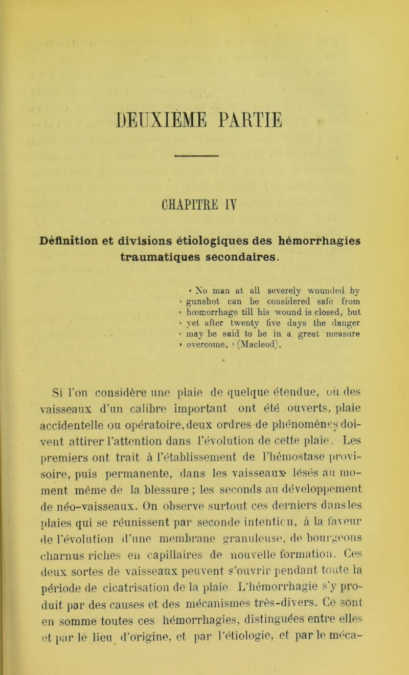 DEUXIEME PARTIE CHAPITRE IV Définition et divisions étiologiques des hémorrhagies traumatiques secondaires. • No mau at ail severely woumled by • gunshot can be considered sale from • hœœorrhage till his wound is closed, but • yet after twenty five days the danger » inay be said to be in a great measure » overcome. • (Macleod). Si l’on considère une plaie de quelque étendue, ou des vaisseaux d’un calibre important ont été ouverts, plaie accidentelle ou opératoire, deux ordres de phénomènes doi- vent attirer l’attention dans l’évolution de cette plaie. Les premiers ont trait à l’établissement de l’hémostase provi- soire, puis permanente, dans les vaisseaux* lésés au mo- ment même de la blessure ; les seconds au développement de néo-vaisseaux. On observe surtout ces derniers dans les plaies qui se réunissent par seconde intention, à la laveur de l’évolution d’une membrane granuleuse, de bourgeons charnus riches eu capillaires de nouvelle formation. Ces deux sortes de vaisseaux peuvent s’ouvrir pendant toute la période de cicatrisation de la plaie. L’hémorrhagie s'y pro- duit par des causes et des mécanismes très-divers. Ce sont en somme toutes ces hémorrhagies, distinguées entre elles et par le lieu d’origine, et par l’étiologie, et parleméca-