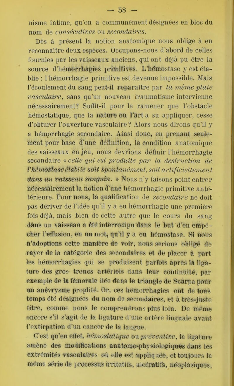 nisme intime, qu’on a communément désignées en bloc du nom de consécutives ou secondaires. Dès à présent la notion anatomique nous oblige à en reconnaître deux espèces. Occupons-nous d'abord de celles fournies par les vaisseaux anciens, qui ont déjà pu être la source d’hémorrhagies primitives. L’hémostase y est éta- blie : l’hémorrhagie primitive est devenue impossible. Mais l’écoulement du sang peut-il reparaître par la même plaie vasculaire, sans qu’un nouveau traumatisme intervienne nécessairement? Suffît-il pour le ramener que l'obstacle hémostatique, que la nature ou l’art a su appliquer, cesse d’obturer l’ouverture vasculaire? Alors nous dirons qu'il y a hémorrhagie secondaire. Ainsi donc, en prenant seule- ment pour base d'une définition, la condition anatomique des vaisseaux en jeu, nous devrions définir l’hémorrhagie secondaire « celle qui est produite par la destruction de Vhémostase établie soit spontanément, soit artificiellement dans un vaisseau sanguin. * Nous n’y faisons point entrer nécessairement la notion d'une hémorrhagie primitive anté- térieure. Pour nous, la qualification de secondaire ne doit pas dériver de l’idée qu'il y a eu hémorrhagie une première fois déjà, mais bien de cette autre que le cours du sang dans un vaisseau a été interrompu dans le but d’en empê- cher l’effusion, en un mot, qu’il y a eu hémostase. Si nous n’adoptions cette manière de voir, nous serions oblige de rayer de la catégorie des secondaires et de placer à part les hémorrhagies qui se produisent parfois après la liga- ture des gros troncs artériels dans leur continuité, par exemple de la fémorale liée dans le triangle de Scarpa pour un anévrysme proplité. Or. ces hémorrhagies ont de tous temps été désignées du nom de secondaires, et à très-juste titre, comme nous le comprendrons plus loin. De même encore s’il s’agit de la ligature d'une artère linguale avant, l’extirpation d'un cancer de la langue. C’est qu’en effet, hémostatique ou préventive, la ligature amène des modifications anatomo-physiologiques dans les extrémités vasculaires où elle est appliquée, et toujours la même série de processus irritatifs, ulcératifs, néoplasiques.