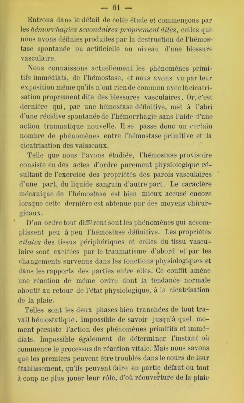 Entrons dans le détail de cette étude et commençons par les hémorrhagies secondaires proprement dites, celles que nous avons définies produites par la destruction de l’hémos- tase spontanée ou artificielle au niveau d’une blessure vasculaire. Nous connaissons actuellement les phénomènes primi- tifs immédiats, de l’hémostase, et nous avons vu par leur exposition môme qu’ils n’ont rien de commun avec la cicat ri- sation proprement dite des blessures vasculaires. Or,c'est, dernière qui, par une hémostase définitive, met à l’abri d’une récidive spontanée de l’hémorrhagie sans l’aide d’une action traumatique nouvelle. Il se passe donc un certain nombre de phénomènes entre l’hémostase primitive et la cicatrisation des vaisseaux. Telle que nous l’avons étudiée, l’hémostase provisoire consiste en des actes d’ordre purement physiologique ré- sultant de l’exercice des propriétés des parois vasculaires d’une part, du liquide sanguin d’autre part. Le caractère mécanique de l’hémostase est bien mieux accusé encore lorsque cette dernière est obtenue par des moyens chirur- gicaux. D’un ordre tout différent sont les phénomènes qui accom- plissent peu à peu l’hémostase définitive. Les propriétés vitales des tissus périphériques et celles du tissu vascu- laire sont excitées par le traumatisme d’abord et par les changements survenus dans les fonctions physiologiques et dans les rapports des parties entre elles. Ce conflit amène une réaction de même ordre dont la tendance normale aboutit au retour de l’état physiologique, à la cicatrisation de la plaie. Telles sont les deux phases bien tranchées de tout tra- vail hémostatique. Impossible de savoir jusqu’à quel mo- ment persiste l’action des phénomènes primitifs et immé- diats. Impossible également de déterminer l’instant où commence le processus de réaction vitale. Mais nous savons que les premiers peuvent être troublés dans le cours de leur établissement, qu’ils peuvent faire en partie défaut ou tout à coup ne plus jouer leur rôle, d’où réouverture de la plaie