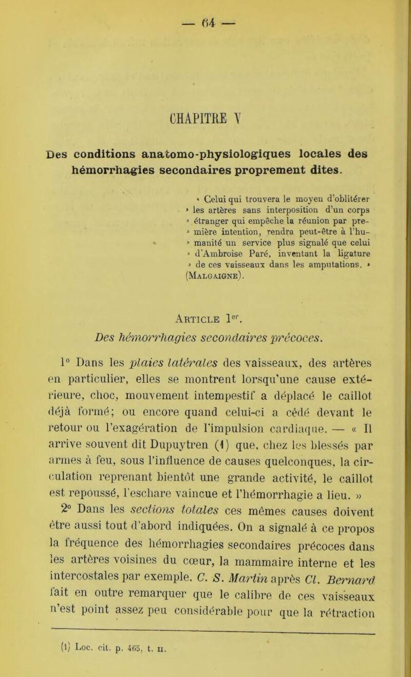 — (14 — CHAPITRE Y Des conditions anatomo-physiologiques locales des hémorrhagies secondaires proprement dites. • Celui qui trouvera le moyen d’oblitérer » les artères sans interposition d’un corps » étranger qui empêche la réunion par pre- » mière intention, rendra peut-être à l’hu- » manité un service plus signalé que celui * d'Ambroise Paré, inventant la ligature » de ces vaisseaux dans les amputations. » (Malgaigne). Article 1er. Des hémorrhagies secondaires précoces. 1° Dans les plaies latérales des vaisseaux, des artères en particulier, elles se montrent lorsqu’une cause exté- rieure, choc, mouvement intempestif a déplacé le caillot déjà formé; ou encore quand celui-ci a cédé devant le retour ou l’exagération de l'impulsion cardiaque. — « Il arrive souvent dit Dupuytren (t) que, chez les blessés par armes à feu, sous l’influence de causes quelconques, la cir- culation reprenant bientôt une grande activité, le caillot est repoussé, l’eschare vaincue et l’hémorrhagie a lieu. » 2° Dans les sections totales ces mêmes causes doivent être aussi tout d’abord indiquées. On a signalé à ce propos la lréquence des hémorrhagies secondaires précoces dans les artères voisines du cœur, la mammaire interne et les intercostales par exemple. C. S. Martin après Cl. Bernard lait en outre remarquer que le calibre de ces vaisseaux n est point assez peu considérable pour que la rétraction (l) Loc. cit. p. 405. t. u.