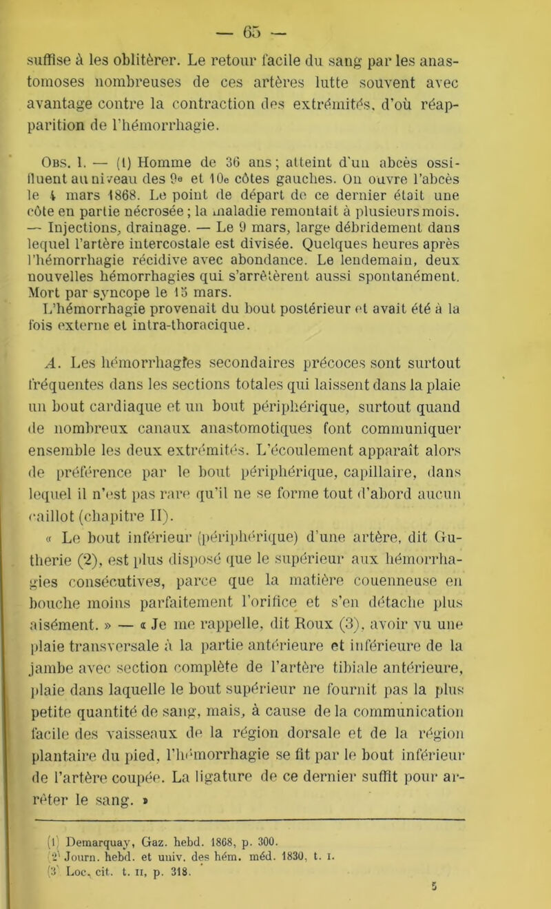 suffise à les oblitérer. Le retour facile du sang par les anas- tomoses nombreuses de ces artères lutte souvent avec avantage contre la contraction des extrémités, d'où réap- parition de l’hémorrhagie. Obs. 1. — (l) Homme de 36 ans; atteint d'un abcès ossi- fluent au niveau des 9« et 10e côtes gauches. On ouvre l’abcès le i mars 1868. Le point de départ de ce dernier était une côte en partie nécrosée ; la maladie remontait à plusieurs mois. — Injections, drainage. — Le 9 mars, large débridement dans lequel l’artère intercostale est divisée. Quelques heures après l’hémorrhagie récidive avec abondance. Le lendemain, deux nouvelles hémorrhagies qui s’arrêtèrent aussi spontanément. Mort par syncope le to mars. L’hémorrhagie provenait du bout postérieur et avait été à la lois externe et intra-thoracique. A. Les hémorrhagies secondaires précoces sont surtout fréquentes dans les sections totales qui laissent dans la plaie un bout cardiaque et un bout périphérique, surtout quand de nombreux canaux anastomotiques font communiquer ensemble les deux extrémités. L’écoulement apparaît alors de préférence par le bout périphérique, capillaire, dans lequel il n’est pas rare qu’il ne se forme tout d’abord aucun caillot (chapitre II). « Le bout inférieur (périphérique) d’une artère, dit Gu- therie (2), est plus disposé que le supérieur aux hémorrha- gies consécutives, parce que la matière couenneuse en bouche moins parfaitement l’orifice et s’en détache plus aisément. » — « Je me rappelle, dit Roux (3), avoir vu une plaie transversale à la partie antérieure et inférieure de la jambe avec section complète de l’artère tibiale antérieure, plaie dans laquelle le bout supérieur ne fournit pas la plus petite quantité de sang, mais, à cause de la communication facile des vaisseaux de la région dorsale et de la région plantaire du pied, l’hémorrhagie se fit par le bout inférieur de l’artère coupée. La ligature de ce dernier suffit pour ar- rêter le sang. * (l Demarquay, Gaz. hebd. 1868, p. 300. [V Journ. hebd. et univ. des hém. méd. 1830, t. i. (3 Loc, cit,. t. il, p. 318.