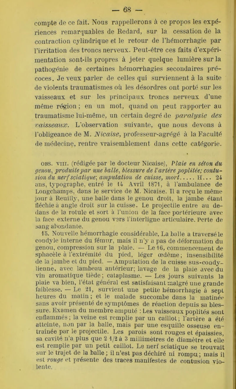 compte de ce fait. Nous rappellerons à ce propos les expé- riences remarquables de Redard, sur la cessation de la contraction cylindrique et le retour de l’hémorrhagie par l’irritation des troncs nerveux. Peut-être ces faits d’expéri- mentation sont-ils propres à jeter quelque lumière sur la pathogénie de certaines hémorrhagies secondaires pré- coces. Je veux parler de celles qui surviennent à la suite de violents traumatismes où les désordres ont porté sur les vaisseaux et sur les principaux troncs nerveux d’une même région ; en un mot, quand on peut rapporter au traumatisme lui-même, un certain degré de paralysie des vaisseaux. L’observation suivante, que nous devons à l’obligeance de M. Nicaise, professeur-agrégé à la Faculté de médecine, rentre vraisemblement dans cette catégorie. obs. vm. (rédigée par le docteur Nicaise), Plaie en séton du genou, produite'par une laite, blessure de l'artère poplitée; contu- sion du nerf sciatique, amputation de cuisse, mort H... 24 ans, typographe, entré le 14 Avril 1871, à l'ambulance de Longcliamps, dans le service de M. Nicaise. Il a recule même jour à Reuilly, une balle dans le genou droit, la jambe étant fléchie à angle droit sur la cuisse. Le projectile entre au de- dans de la rotule et sort à l’union de la face postérieure avec la face externe du genou vers l'interligne articulaire. Perte de sang abondante. 15. Nouvelle hémorrhagie considérable. La balle a traversé le condyle interne du fémur, mais il n’y a pas de déformation du genou, compression sur la plaie. — Le 16, commencement de sphacèle à l’extrémité du pied, léger œdème; insensibilité de la jambe et du pied. — Amputation de la cuisse sus-coudy- lienne, avec lambeau antérieur; lavage de la plaie avec du vin aromatique tiède; cataplasme. — Les jours suivants la plaie va bien, l’état général est satisfaisant malgré une grande faiblesse. — Le 21, survient une petite hémorrhagie à sept heures du malin ; et le malade succombe dans la matinée sans avoir présenté de symptômes de réaction depuis sa bles- sure. Examen du membre amputé ; Les vaisseaux poplités sont enflammés; la veine est remplie par un caillot; l'artère a été atteinte, non par la balle, mais par une esquille osseuse en- traînée par le projectile. Les parois sont rouges et épaissies, sa cavité n’a plus que 2 1/2 à 3 millimètres de diamètre et elle est remplie par un petit caillot. Le nerf sciatique se trouvait sur le trajet de la balle\ il n’est pas déchiré ni rompu; mais il est rouge et présente des traces manifestes de contusion vio- lente.