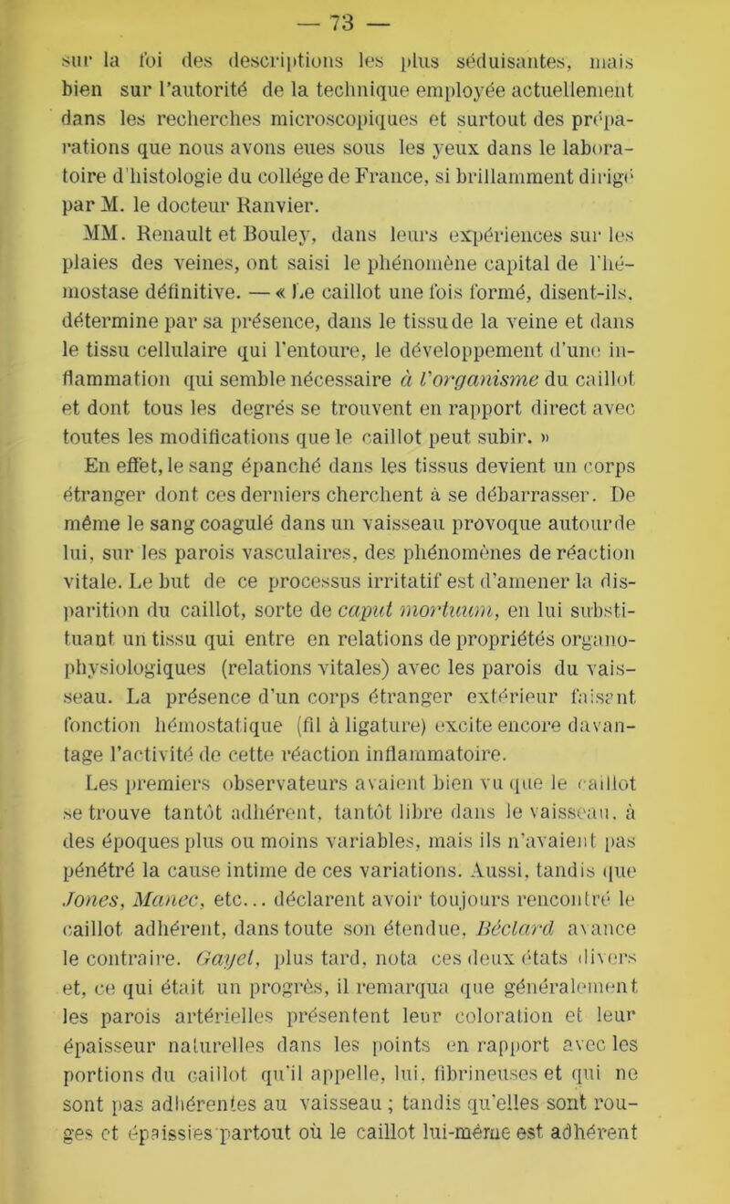 sur la foi des descriptions les plus séduisantes, mais bien sur l’autorité de la technique employée actuellement dans les recherches microscopiques et surtout des prépa- rations que nous avons eues sous les j eux dans le labora- toire d’histologie du collège de France, si brillamment dirigé' par M. le docteur Ranvier. MM. Renault et Bouley, dans leurs expériences sur les plaies des veines, ont saisi le phénomène capital de l'hé- mostase définitive. — « Le caillot une fois formé, disent-ils. détermine par sa présence, dans le tissu de la veine et dans le tissu cellulaire qui l’entoure, le développement d’une in- flammation qui semble nécessaire à l'organisme du caillot et dont tous les degrés se trouvent en rapport direct avec toutes les modifications que le rail lot peut subir. » En effet, le sang épanché dans les tissus devient un corps étranger dont ces derniers cherchent à se débarrasser. De même le sang coagulé dans un vaisseau provoque autourde lui, sur les parois vasculaires, des phénomènes de réaction vitale. Le but de ce processus irritatif est d’amener la dis- parition du caillot, sorte de caput mortuum, en lui substi- tuant un tissu qui entre en relations de propriétés organo- physiologiques (relations vitales) avec les parois du vais- seau. La présence d’un corps étranger extérieur taisent, fonction hémostatique (fil à ligature) excite encore davan- tage l’activité de cette réaction inflammatoire. Les premiers observateurs avaient bien vu (pie le caillot se trouve tantôt adhérent, tantôt libre dans le vaisseau, à des époques plus ou moins variables, mais ils n’avaient pas pénétré la cause intime de ces variations. Aussi, tandis que Jones, Manec, etc... déclarent avoir toujours rencontré le caillot, adhérent, dans toute son étendue, Béclard avance le contraire. Gayet, plus tard, nota ces deux états divers et, ce qui était un progrès, il remarqua que généralement les parois artérielles présentent leur coloration et leur épaisseur naturelles dans les points en rapport avec les portions du caillot, qu’il appelle, lui. fibrineuses et qui no sont i>as adhérentes au vaisseau ; tandis qu’elles sont rou- ges et épaissies partout où le caillot lui-même est adhérent