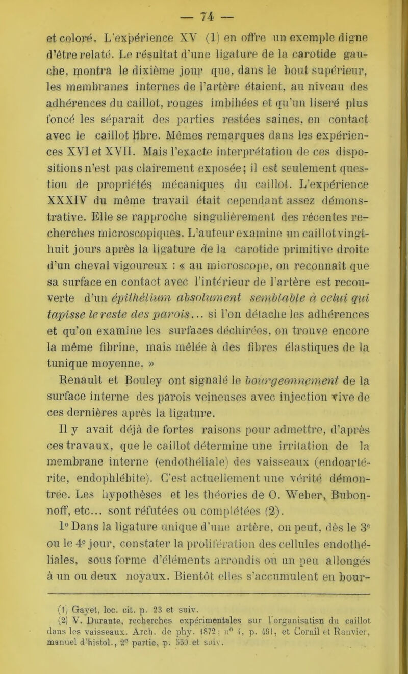 et colora. L'expérience XY (1) en offre un exemple digne d’être relate. Lp résultat d'une ligature de la carotide gau- che. montra le dixième jour que, dans le bout supérieur, les membranes internes de l'artère étaient, au niveau des adhérences du caillot, rouges imbibées et qu’un liseré plus foncé les séparait des parties restées saines, en contact avec le caillot libre. Mêmes remarques dans les expérien- ces XVIetXYII. Mais l’exacte interprétation de ces dispo- sitions n’est pas clairement exposée; il est seulement ques- tion de propriétés mécaniques du caillot. L’expérience XXXIV du même travail était cependant assez démons- trative. Elle se rapproche singulièrement des récentes re- cherches microscopiques. L’auteur examine un caillotvingt- huit jours après la ligature de la carotide primitive droite d’un cheyal vigoureux : « au microscope, on reconnaît que sa surface en contact avec l’intérieur de l’artère est recou- verte d’un épithélium absolument semblable à celui qui tapisse lereste clés parois... si l’on détache les adhérences et qu’on examine les surfaces déchirées, on trouve encore la même fibrine, mais mêlée à des fibres élastiques de la tunique moyenne. » Renault et Bouley ont signalé le bourgeonnement de la surface interne des parois veineuses avec injection rive de ces dernières après la ligature. Il y avait déjà de fortes raisons pour admettre, d’après ces travaux, que le caillot détermine une irritation de la membrane interne (endothéliale) des vaisseaux (endoarlé- rite, endophlébite). C’est actuellement une vérité démon- trée. Les hypothèses et les théories de O. Weber, Bubon- noff, etc... sont réfutées ou complétées (2). 1° Dans la ligature unique d’une artère, on peut, dès le 3* ou le 4° jour, constater la prolifération des cellules endothé- liales, sous forme d’éléments arrondis ou un peu allongés à un ou deux noyaux. Bientôt elles s’accumulent en bour- (1; Gayet, loc. cit. p. 23 et suiv. (2) V. Durante, recherches expérimentales sur l'organisalisn du caillot dans les vaisseaux. Arch. de phy. 1872: n° 4, p. 491, et Corail et Ranvicr, manuel d’histol., 2° partie, p. 353.et suiv.