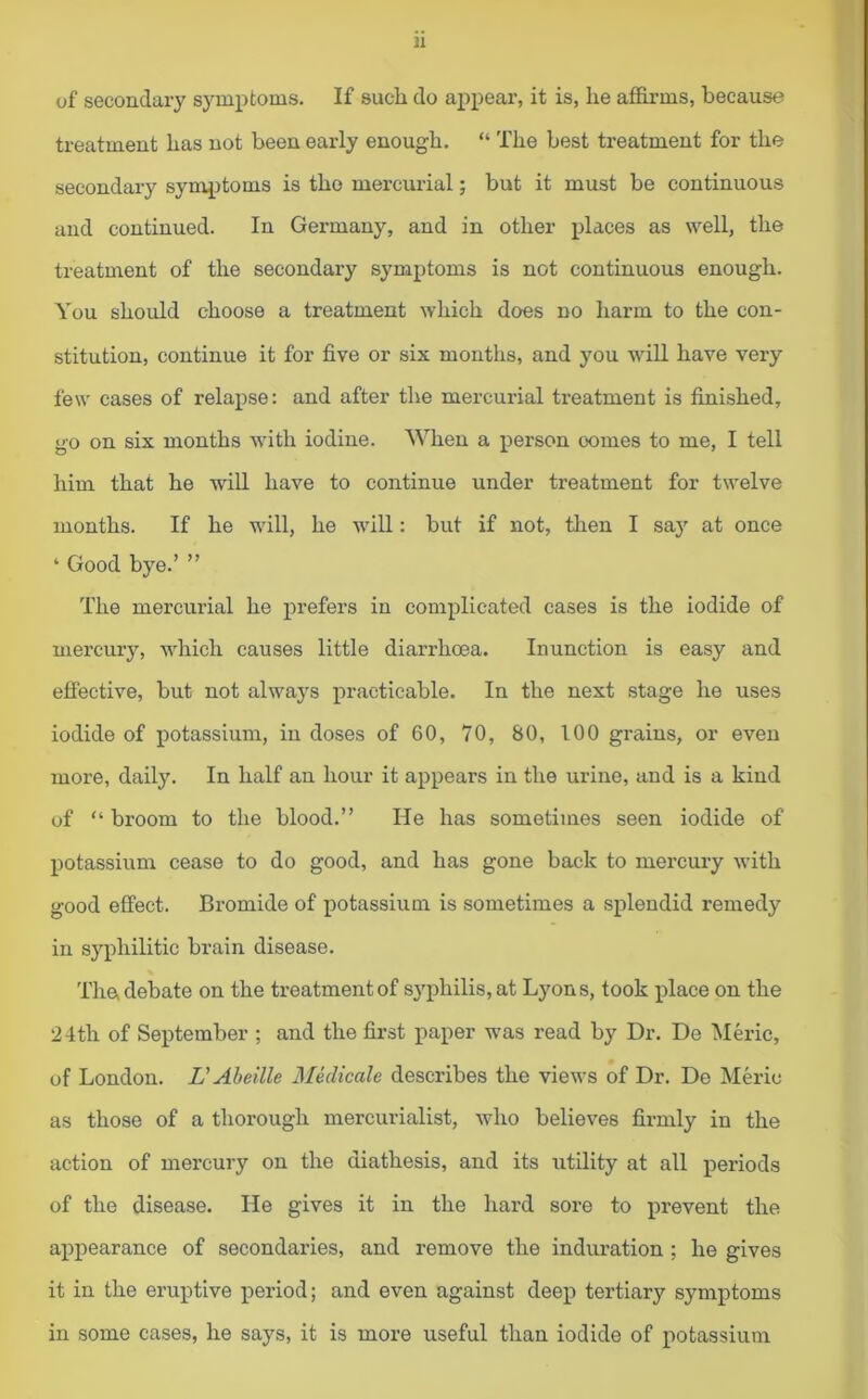 of secondary symptoms. If sucli do appear, it is, he affirms, because treatment has not been early enough. “ The best treatment for the secondary symptoms is tho mercurial; but it must be continuous and continued. In Germany, and in other places as well, the treatment of the secondary symptoms is not continuous enough. You should choose a treatment which does no harm to the con- stitution, continue it for five or six months, and you will have very few cases of relapse: and after the mercurial treatment is finished, go on six months with iodine. When a person oomes to me, I tell him that he will have to continue under treatment for twelve months. If he will, he will: but if not, then I say at once ‘ Good bye.’ ” The mercurial he prefers in complicated cases is the iodide of mercury, which causes little diarrhoea. Inunction is easy and effective, but not always practicable. In the next stage he uses iodide of potassium, in doses of 60, 70, 80, 100 grains, or even more, daily. In half an hour it appears in the urine, and is a kind of “ broom to the blood.” He has sometimes seen iodide of potassium cease to do good, and has gone back to mercury with good effect. Bromide of potassium is sometimes a splendid remedy in syphilitic brain disease. The, debate on the treatment of syphilis, at Lyons, took place on the 24th of September ; and the first paper was read by Dr. De Meric, of London. L'Abeille Medicale describes the views of Dr. De Meric as those of a thorough mercurialist, who believes firmly in the action of mercury on the diathesis, and its utility at all periods of the disease. He gives it in the hard sore to prevent the appearance of secondaries, and remove the induration; he gives it in the eruptive period; and even against deep tertiary symptoms in some cases, he says, it is more useful than iodide of potassium