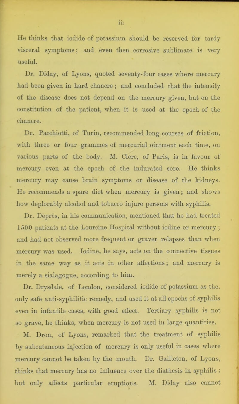 He thinks that iodide of potassium should be reserved for tardy visceral symptoms; and even then corrosive sublimate is very useful. Dr. Diday, of Lyons, quoted seventy-four cases where mercury had been given in hard chancre ; and concluded that the intensity of the disease does not depend on the mercury given, but on the constitution of the patient, when it is used at the epoch of the chancre. Dr. Pacehiotti, of Turin, recommended long courses of friction, with three or four grammes of mercurial ointment each time, on various parts of the body. M. Clerc, of Paris, is in favour of mercury even at the epoch of the indurated sore. He thinks mercury may cause brain symptoms or disease of the kidneys. He recommends a spare diet when mercury is given; and shows how deplorably alcohol and tobacco injure persons with syphilis. Dr. Depres, in his communication, mentioned that he had treated 1,500 patients at the Lourcine Hospital without iodine or mercury ; and had not observed more frequent or graver relapses than when mercury was used. Iodine, he says, acts on the connective tissues in the same way as it acts in other affections; and mercury is merely a sialagogue, according to him. Dr. Drysdale, of London, considered iodide of potassium as the, only safe anti-syphilitic remedy, and used it at all epochs of syphilis even in infantile cases, with good effect. Tertiary syphilis is not so grave, he thinks, when mercury is not used in large quantities. M. Dron, of Lyons, remarked that the treatment of syphilis by subcutaneous injection of mercury is only useful in cases where mercury cannot be taken by the mouth. Dr. Gailleton, of Lyons, thinks that mercury has no influence over the diathesis in syphilis ; but only affects particular eruptions. M. Diday also cannot
