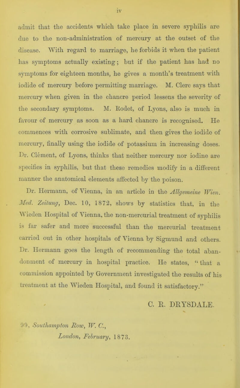 admit that the accidents which take place in severe syphilis are due to the non-administration of mercury at the outset of the disease. With regard to marriage, he forbids it when the patient has symptoms actually existing; but if the patient has had no symptoms for eighteen months, he gives a month’s treatment with iodide of mercury before permitting marriage. M. Clerc says that mercury when given in the chancre period lessens the severity of the secondary symptoms. M. Iiodet, of Lyons, also is much in favour of mercury as soon as a hard chancre is recognised. He commences with corrosive sublimate, and then gives the iodide of mercury, finally using the iodide of potassium in increasing doses. Hr. Clement, of Lyons, thinks that neither mercury nor iodine are specifics in syphilis, but that these remedies modify in a different manner the anatomical elements affected by the poison. Dr. Hermann, of Vienna, in an article in the Allgemeine Wien. Med. Zeiiung, Dec. 10, 1872, shows by statistics that, in the Wieden Hospital of Vienna, the non-mercurial treatment of syphilis is far safer and more successful than the mercurial treatment carried out in other hospitals of Vienna by Sigmund and others. Dr. Hermann goes the length of recommending the total aban- donment of mercury in hospital practice. He states, “ that a commission appointed by Government investigated the results of his treatment at the Wieden Hospital, and found it satisfactory.” C. R. DRYSDALE. 99, Southampton Roiv, W. C., London, February, 1873.