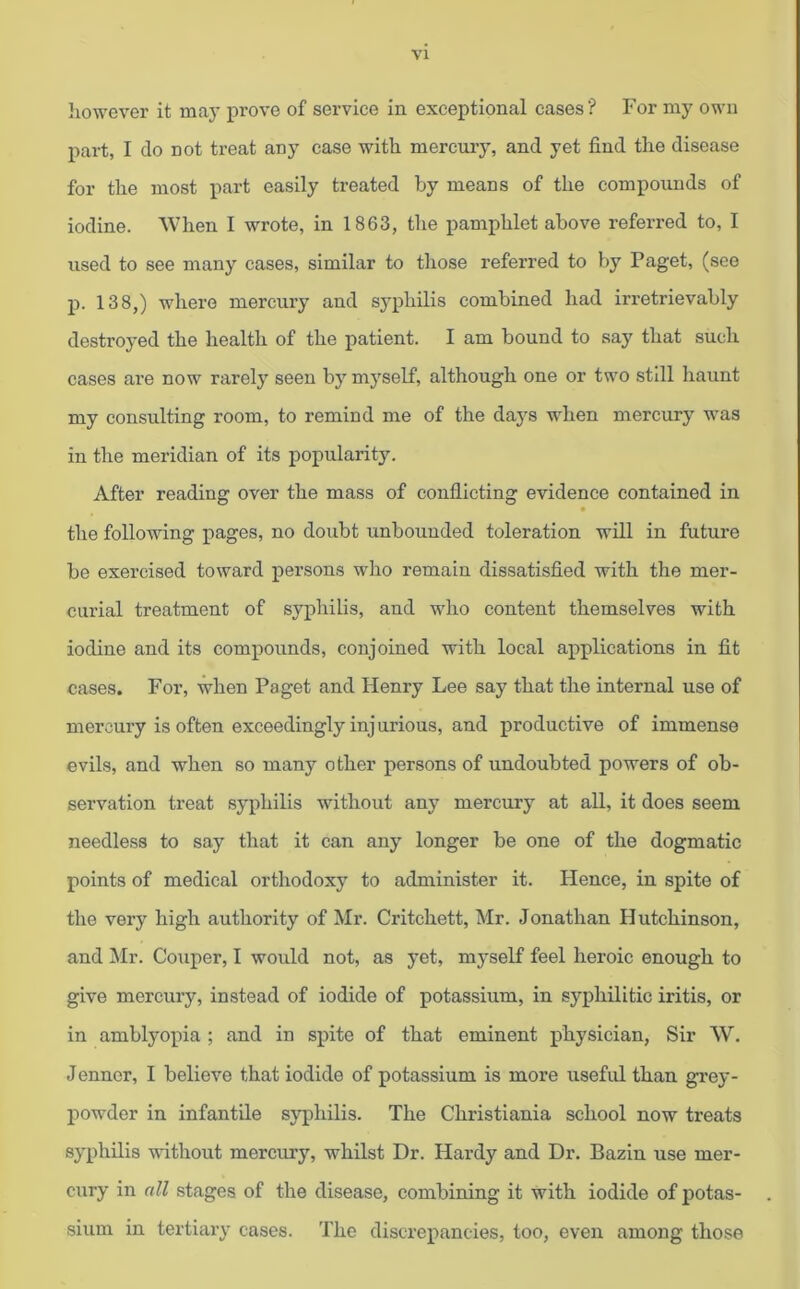 however it may prove of service in exceptional cases ? For my own part, I do not treat any case with mercury, and yet find the disease for the most part easily treated by means of the compounds of iodine. When I wrote, in 1863, the pamphlet above referred to, I used to see many cases, similar to those referred to by Paget, (see p. 138,) where mercury and syphilis combined had irretrievably destroyed the health of the patient. I am bound to say that such cases are now rarely seen by myself, although one or two still haunt my consulting room, to remind me of the days when mercury was in the meridian of its popularity. After reading over the mass of conflicting evidence contained in the following pages, no doubt unbounded toleration will in future be exercised toward persons who remain dissatisfied with the mer- curial treatment of syphilis, and who content themselves with iodine and its compounds, conjoined with local applications in fit cases. For, when Paget and Henry Lee say that the internal use of mercury is often exceedingly injurious, and productive of immense evils, and when so many other persons of undoubted powers of ob- servation treat syphilis without any mercury at all, it does seem needless to say that it can any longer be one of the dogmatic points of medical orthodoxy to administer it. Hence, in spite of the very high authority of Mr. Critchett, Mr. Jonathan Hutchinson, and Mr. Couper, I would not, as yet, myself feel heroic enough to give mercury, instead of iodide of potassium, in syphilitic iritis, or in amblyopia ; and in spite of that eminent physician, Sir W. Jenner, I believe that iodide of potassium is more useful than grey- powder in infantile syphilis. The Christiania school now treats syphilis without mercury, whilst Dr. Hardy and Dr. Bazin use mer- cury in all stages of the disease, combining it with iodide of potas- sium in tertiary cases. The discrepancies, too, even among those